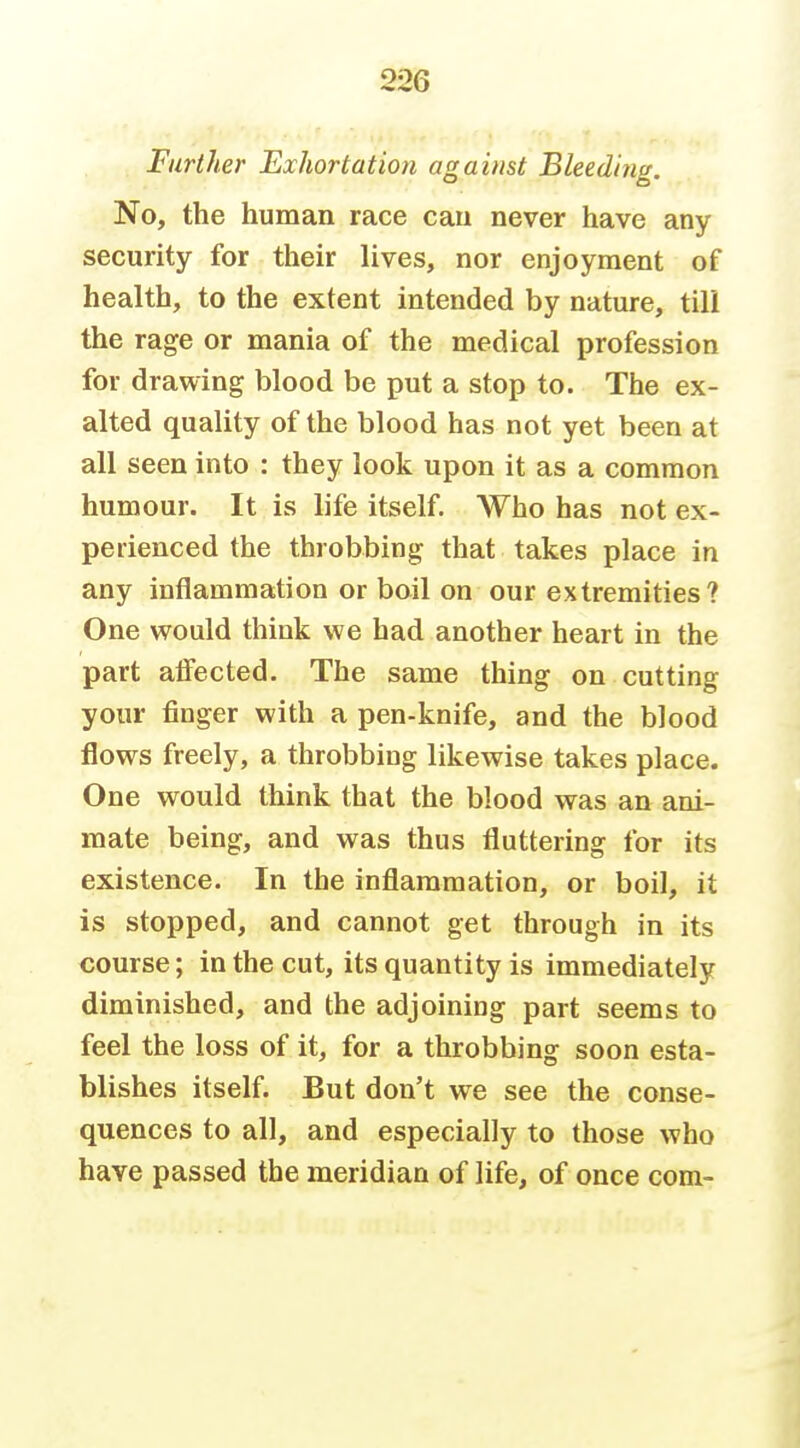 Farther Exhortation against Bleeding. No, the human race can never have any security for their lives, nor enjoyment of health, to the extent intended by nature, till the rage or mania of the medical profession for drawing blood be put a stop to. The ex- alted quality of the blood has not yet been at all seen into : they look upon it as a common humour. It is life itself. Who has not ex- perienced the throbbing that takes place in any inflammation or boil on our extremities? One would think we had another heart in the part aifected. The same thing on cutting your finger with a pen-knife, and the blood flows freely, a throbbing likewise takes place. One would think that the blood was an ani- mate being, and was thus fluttering for its existence. In the inflammation, or boil, it is stopped, and cannot get through in its course; in the cut, its quantity is immediately diminished, and the adjoining part seems to feel the loss of it, for a throbbing soon esta- blishes itself. But don't we see the conse- quences to all, and especially to those who have passed the meridian of life, of once com-