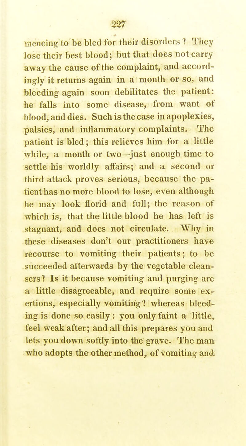 raencing to be bled for their disorders ? They lose their best blood; but that does not carry away the cause of the complaint, and accord- ingly it returns again in a month or so, and bleeding again soon debilitates the patient: he falls into some disease, from want of blood, and dies. Such is the case in apoplexies, palsies, and inflammatory complaints. The patient is bled; this relieves him for a little while, a month or two—just enough time to settle his worldly affairs; and a second or third attack proves serious, because the pa- tient has no more blood to lose, even although he may look florid and full; the reason of which is, that the little blood he has left is stagnant, and does not circulate. Why in these diseases don't our practitioners have recourse to vomiting their patients; to be succeeded afterwards by the vegetable clean- sers? Is it because vomiting and purging are a little disagreeable, and require some ex- ertions, especially vomiting ? whereas bleed- ing is done so easily : you only faint a little, feel weak after; and all this prepares you and lets you down softly into the grave. The man who adopts the other method,^^ of vomiting and