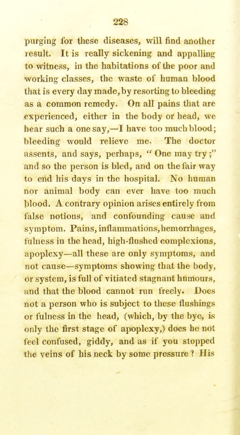 purging for these diseases, will find another result. It is really sickening and appalling to witness, in the habitations of the poor and working classes, the waste of human blood that is every day made, by resorting to bleeding as a common remedy. On all pains that are experienced, either in the body or head, we hear such a one say,—I have too much blood; bleeding would relieve me. The doctor assents, and says, perhaps,  One may try; and so the person is bled, and on the fair way to eiid his days in the hospital. No human nor animal body can ever have too much blood. A contrary opinion arises entirely from false notions, and confounding cause and symptom. Pains, inflammations,hemorrhages, fulness in the head, high-flushed complexions, apoplexy—all these are only symptoms, and not cause—symptoms showing that the body, or system, is full of vitiated stagnant hnmours, and that the blood cannot run freely. Does not a person who is subject to these flushings or fulness in the head, (which, by the bye, is only the first stage of apoplexy,) does he not feel confused, giddy, and as if you stopped the veins of his neck by some pressure ? His