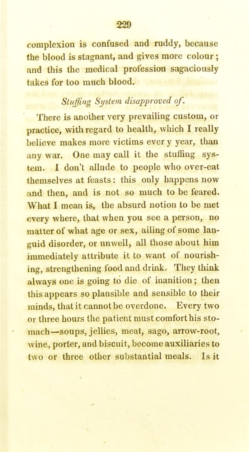 complexion is confused and ruddy, because the blood is stagnant, and gives more colour; and this the medical profession sagaciously takes for too much blood. Stuffing System disapproved of. There is another very prevailing custom, or practice, with regard to health, which I really believe makes more victims ever y year, than any war. One may call it the stuffing sys- tem. I don't allude to people who over-eat themselves at feasts: this only happens now and then, and is not so much to be feared. What I mean is, the absurd notion to be met every where, that when you see a person, no matter of what age or sex, ailing of some lan- guid disorder, or unwell, all tliose about him immediately attribute it to want of nourish- ing, strengthening food and drink. They think always one is going to die of inanition; then this appears so plausible and sensible to their minds, that it cannot be overdone. Every two or three hours the patient must comfort his sto- mach—soups, jellies, meat, sago, arrow-root, wine, porter, and biscuit, become auxiliaries to two or three other substantial meals. Is it