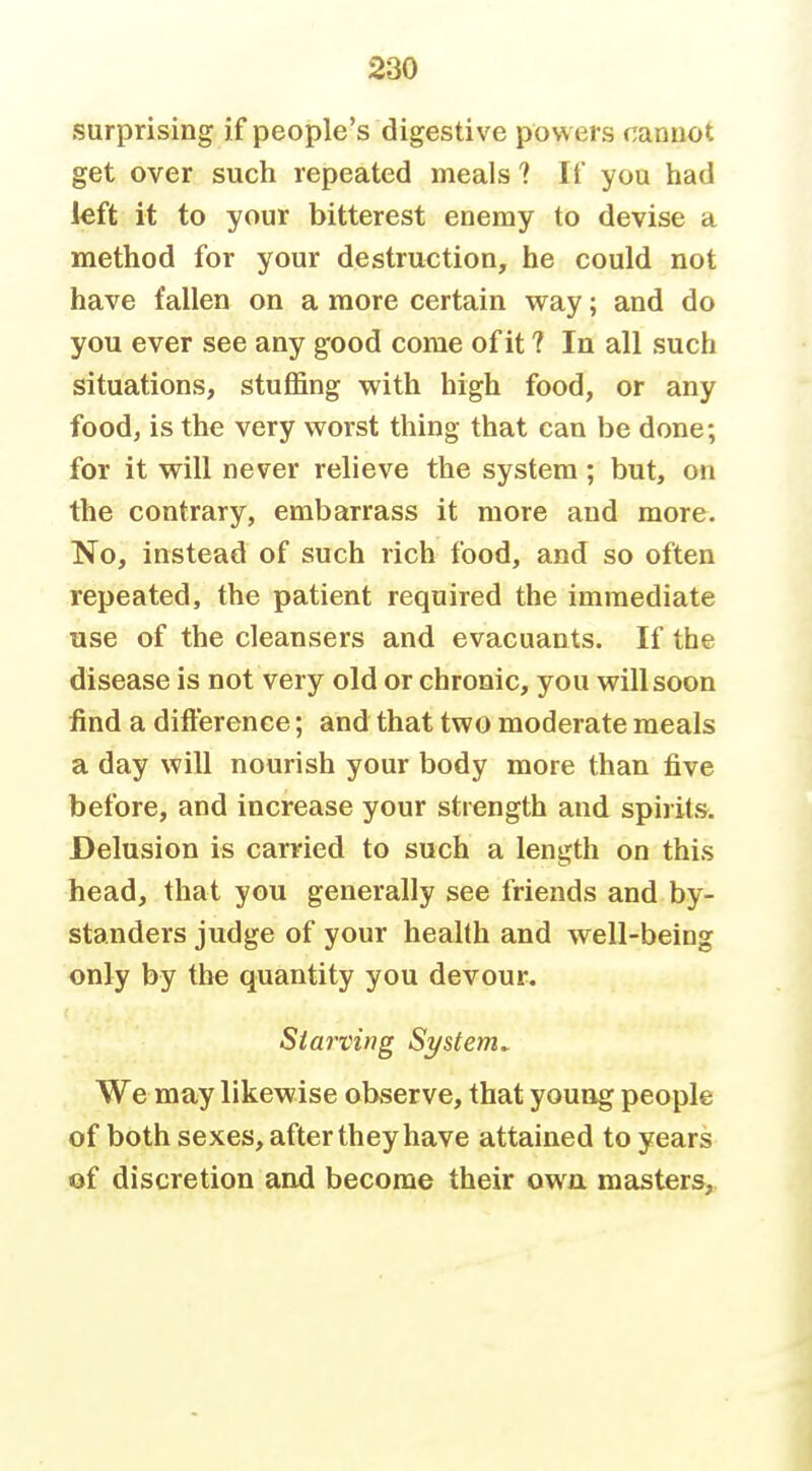 surprising if people's digestive powers cannot get over such repeated meals 1 If you had left it to your bitterest enemy to devise a method for your destruction, he could not have fallen on a more certain way; and do you ever see any good come of it ? In all such situations, stuffing with high food, or any food, is the very worst thing that can be done; for it will never relieve the system; but, on the contrary, embarrass it more and more. No, instead of such rich food, and so often repeated, the patient required the immediate use of the cleansers and evacuants. If the disease is not very old or chronic, you will soon find a difterence; and that two moderate meals a day will nourish your body more than five before, and increase your strength and spirits. Delusion is carried to such a length on this head, that you generally see friends and by- standers judge of your health and well-being only by the quantity you devour. Stai'ving System. We may likewise observe, that young people of both sexes, after they have attained to years of discretion and become their owa masters,