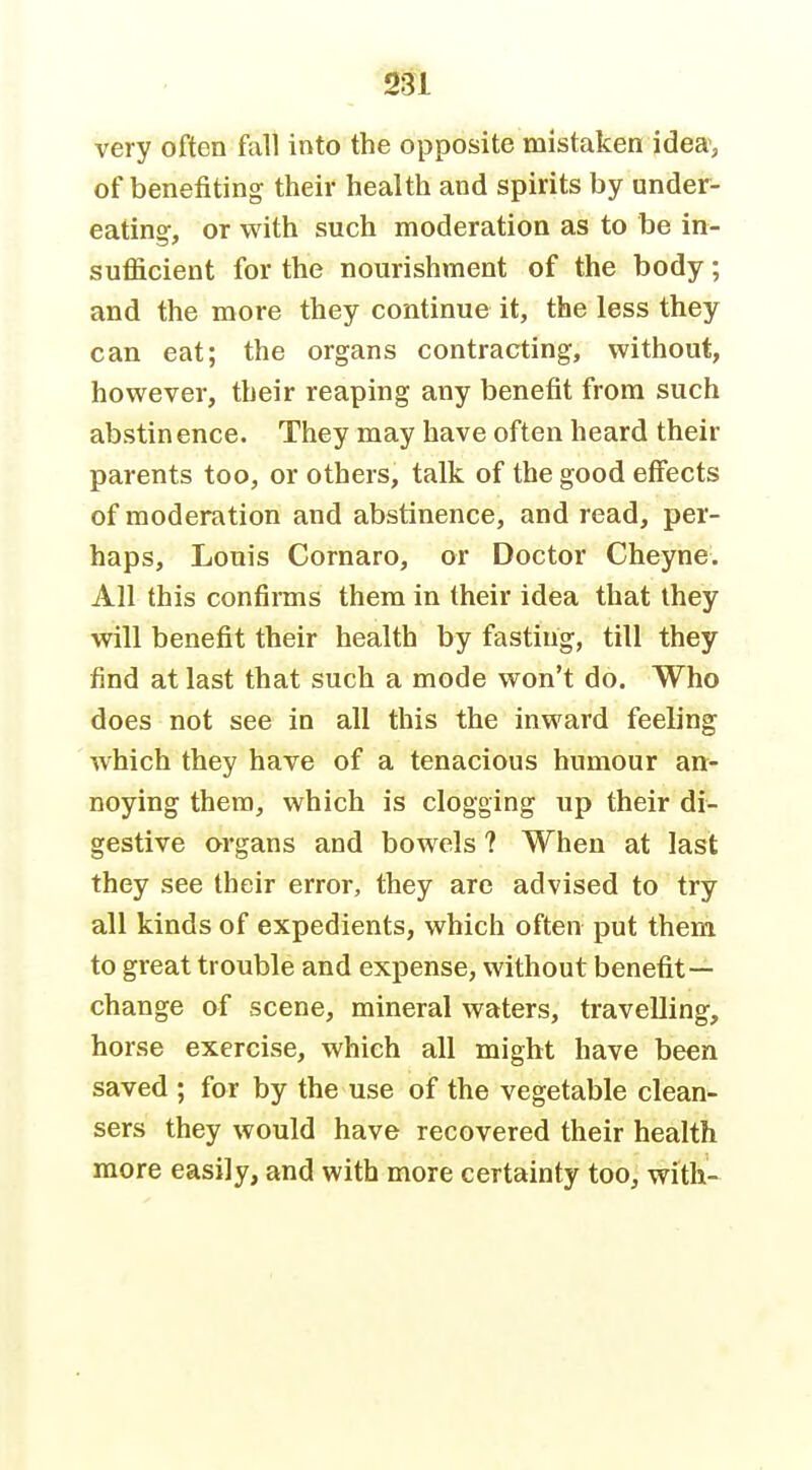 very often fall into the opposite mistaken idea, of benefiting their health and spirits by under- eating, or with such moderation as to be in- sufficient for the nourishment of the body; and the more they continue it, the less they can eat; the organs contracting, without, however, their reaping any benefit from such abstinence. They may have often heard their parents too, or others, talk of the good effects of moderation and abstinence, and read, per- haps, Louis Cornaro, or Doctor Cheyne. All this confirms them in their idea that they will benefit their health by fasting, till they find at last that such a mode won't do. Who does not see in all this the inward feeling which they have of a tenacious humour an- noying thera, which is clogging up their di- gestive organs and bowels ? When at last they see their error, they arc advised to try all kinds of expedients, which often put them to great trouble and expense, without benefit— change of scene, mineral waters, travelling, horse exercise, which all might have been saved ; for by the use of the vegetable clean- sers they would have recovered their health more easily, and with more certainty too, with!-