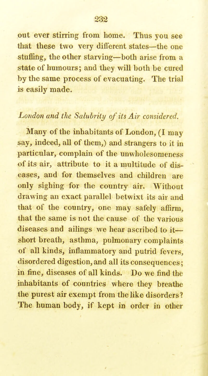 out ever stirring from home. Thus you see that these two very different states—the one stuffing, the other starving—both arise from a state of humours; and they will both be cured by the same process of evacuating. The trial is easily made. London and the Salubrity of its Air considered. Many of the inhabitants of London, (I may say, indeed, all of them,) and strangers to it in particular, complain of the unwholesomeness of its air, attribute to it a multitude of dis- eases, and for themselves and children are only sighing for the country air. Without drawing an exact parallel betwixt its air and that of the country, one may safely affirm, that the same is not the cause of the various diseases and ailings we hear ascribed to it— short breath, asthma, pulmonary complaints of all kinds, inflammatory and putrid fevers, disordered digestion, and all its consequences; in fine, diseases of all kinds. Do we find the inhabitants of countries where they breathe the purest air exempt from the like disorders? The human body, if kept in order in other