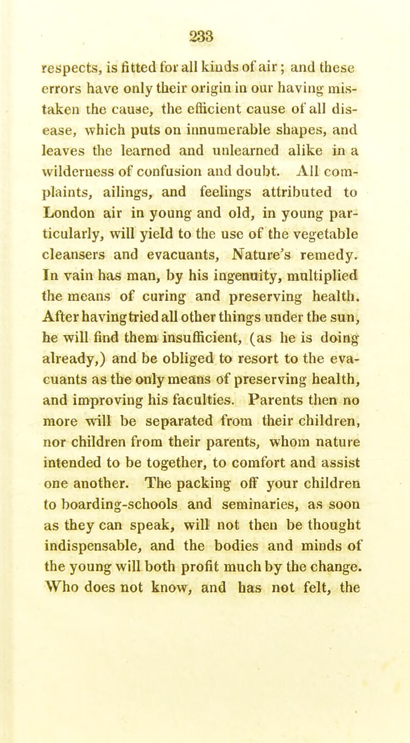 respects, is fitted for all kinds of air; and these errors have only their origin in our having mis- taken the cause, the efficient cause of all dis- ease, which puts on innumerable shapes, and leaves the learned and unlearned alike in a wilderness of confusion and doubt. Ail com- plaints, ailings, and feelings attributed to London air in young and old, in young par- ticularly, will yield to the use of the vegetable cleansers and evacuants. Nature's remedy- In vain has man, by his ingenuity, multiplied the means of curing and preserving health. After having tried all other things under the sun, he will find them insufficient, (as he is doing already,) and be obliged to resort to the eva- cuants as the only means of preserving health, and improving his faculties. Parents then no more will be separated from their children, nor children from their parents, whom nature intended to be together, to comfort and assist one another. The packing olF your children to boarding-schools and seminaries, as soon as they can speak, will not then be thought indispensable, and the bodies and minds of the young will both profit much by the change. Who does not know, and has not felt, the