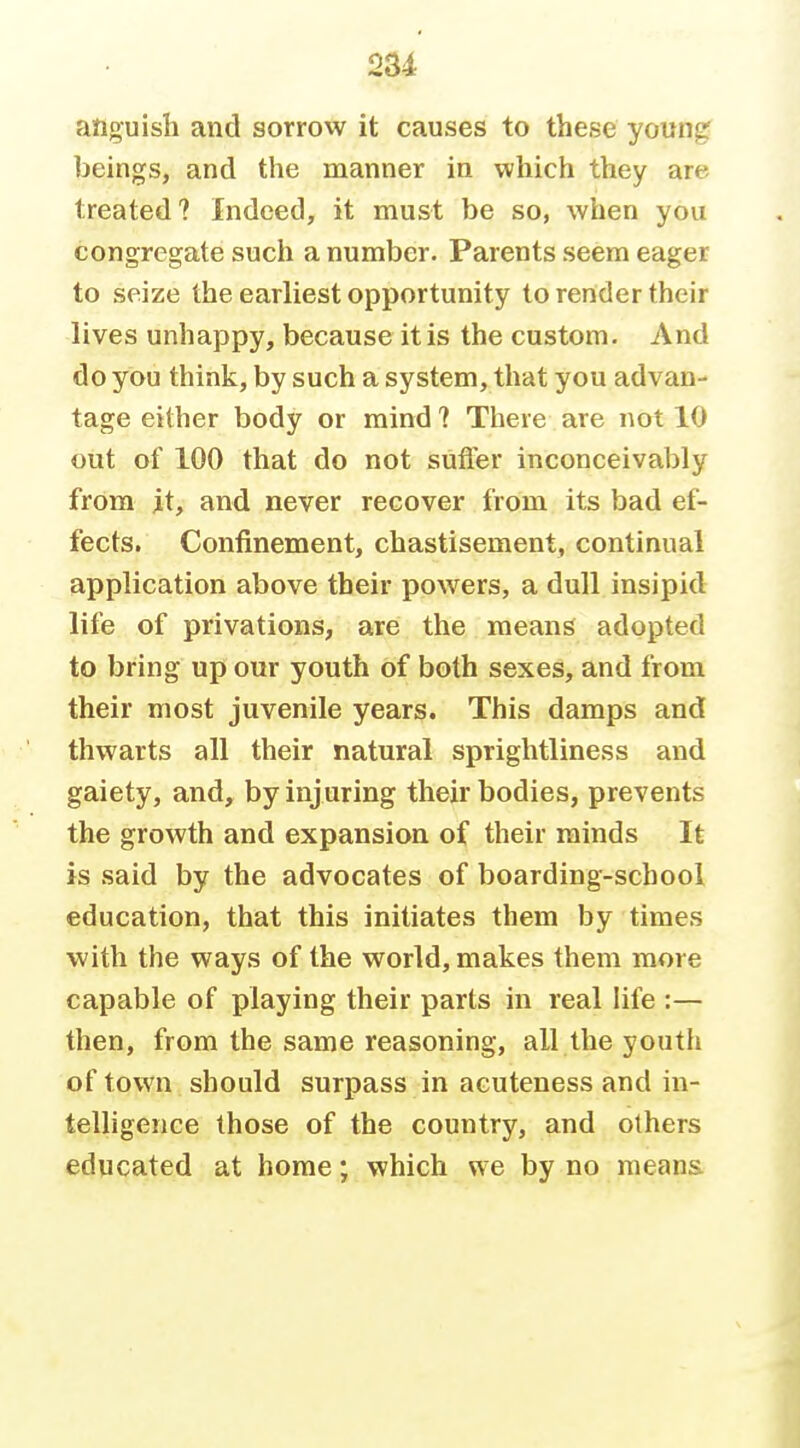 2U anguish and sorrow it causes to these youn^ ])eings, and the manner in which they are treated? Indeed, it must be so, when you congregate such a number- Parents seem eager to seize the earliest opportunity to render their lives unhappy, because it is the custom. And do you think, by such a system, that you advan- tage either body or mind ? There are not 10 out of 100 that do not suffer inconceivably from it, and never recover from its bad ef- fects. Confinement, chastisement, continual application above their powers, a dull insipid life of privations, are the means adopted to bring up our youth of both sexes, and from their most juvenile years. This damps and thwarts all their natural sprightliness and gaiety, and, by injuring their bodies, prevents the growth and expansion of their minds It is said by the advocates of boarding-school education, that this initiates them by times with the ways of the world, makes them more capable of playing their parts in real hfe :— then, from the same reasoning, all the youth of town should surpass in acuteness and in- telligence those of the country, and others educated at home; which we by no means