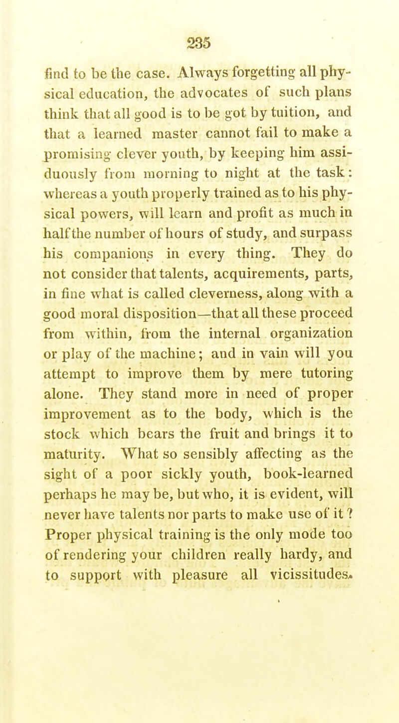 find to be the case. Always forgetting all phy- sical education, the advocates of such plans think that all good is to be got by tuition, and that a learned master cannot fail to make a promising clever youth, by keeping him assi- duously from morning to night at the task: whereas a youth properly trained as to his phy- sical powers, will learn and profit as much in half the number of hours of study, and surpass his companions in every thing. They do not consider that talents, acquirements, parts, in fine what is called cleverness, along with a good moral disposition—that all these proceed from within, from the internal organization or play of the machine; and in vain will you attempt to improve them by mere tutoring alone. They stand more in need of proper improvement as to the body, which is the stock which bears the fruit and brings it to maturity. What so sensibly affecting as the sight of a poor sickly youth, book-learned perhaps he maybe, but who, it is evident, will never have talents nor parts to make use of it ? Proper physical training is the only mode too of rendering your children really hardy, and to support with pleasure all vicissitudes*
