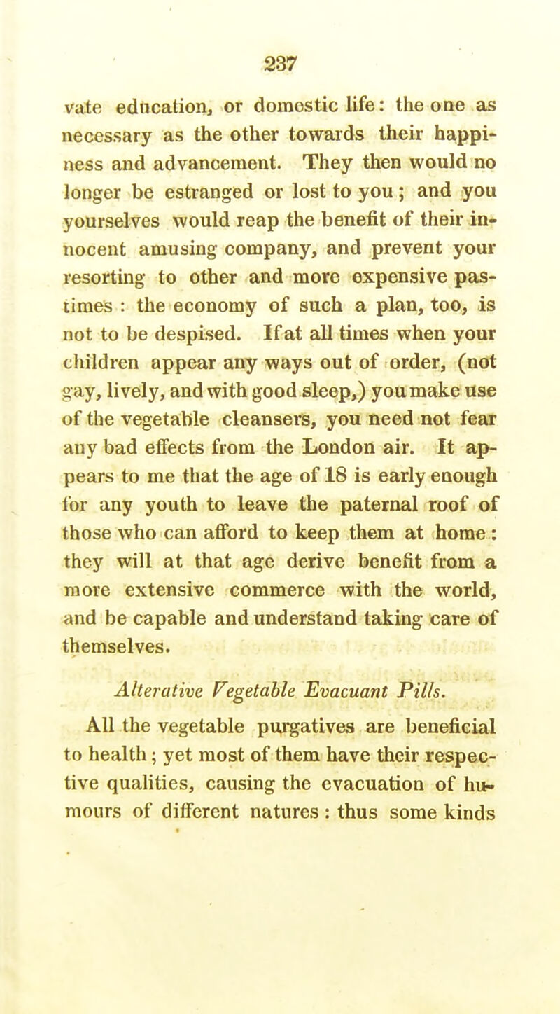 vate edtication, or domestic life: the one as necessary as the other towards their bappi> ness and advancement. They then would no longer be estranged or lost to you; and you yourselves would reap the benefit of their in- nocent amusing company, and prevent your resorting to other and more expensive pas- times : the economy of such a plan, too, is not to be despised. If at all times when your children appear any ways out of order, (not gay, lively, and with good sleep,) you make use of the vegetable cleansers, you need not fear any bad effects from the London air. It ap- pears to me that the age of 18 is early enough for any youth to leave the paternal roof of those who can afibrd to keep them at home: they will at that age derive benefit from a more extensive commerce with the world, and be capable and understand taking care of themselves. Alterative Vegetable Evacuant Pills. All the vegetable purgatives are beneficial to health; yet most of them have their respec- tive qualities, causing the evacuation of hu- mours of different natures : thus some kinds