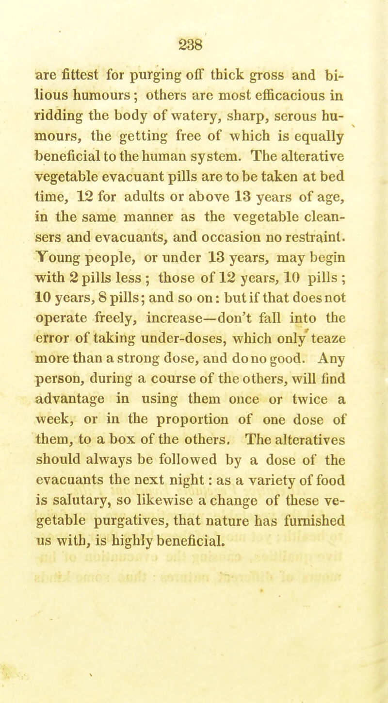 are fittest for purging off thick gross and bi- lious humours; others are most efl&cacious in ridding the body of watery, sharp, serous hu- mours, the getting free of which is equally beneficial to the human system. The alterative vegetable evacuant pills are to be taken at bed time, 12 for adults or above 13 years of age, in the same manner as the vegetable clean- sers and evacuants, and occasion no restraint. Young people, or under 13 years, may begin with 2 pills less ; those of 12 years, 10 pills ; 10 years, 8 pills; and so on: but if that does not operate freely, increase—don't fall into the error of taking under-doses, which only teaze more than a strong dose, and do no good. Any person, during a course of the others, will find advantage in using them once or twice a week, or in the proportion of one dose of them, to a box of the others. The alteratives should always be followed by a dose of the evacuants the next night: as a variety of food is salutary, so likewise a change of these ve- getable purgatives, that nature has furnished us with, is highly beneficial.