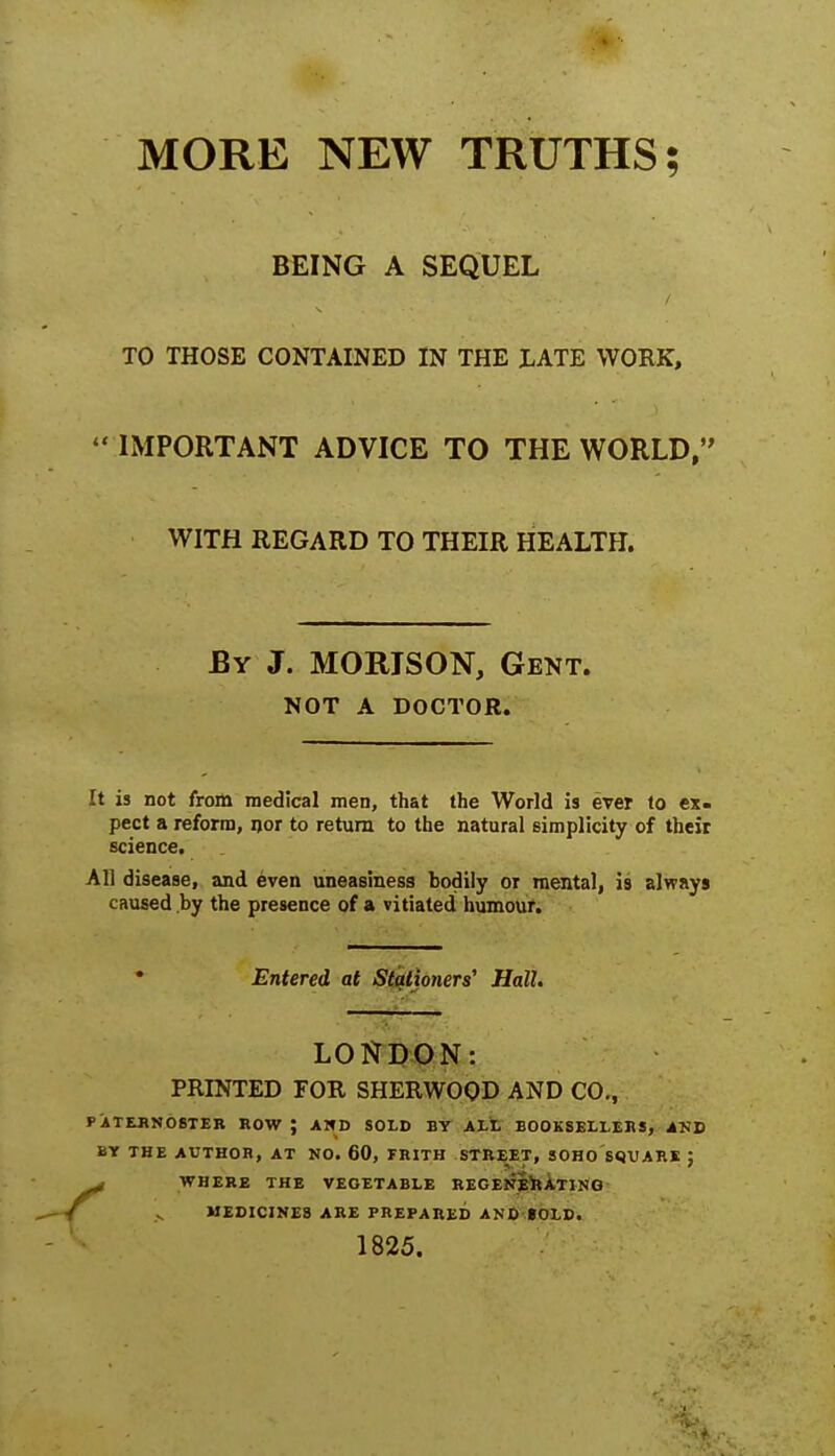 MORE NEW TRUTHS; BEING A SEQUEL TO THOSE CONTAINED IN THE LATE WORK,  IMPORTANT ADVICE TO THE WORLD, WITH REGARD TO THEIR HEALTH. By J. MOEJSON, Gent. NOT A DOCTOR. It is not from medical men, that the World is ever to ex- pect a reform, nor to return to the natural simplicity of their science. All disease, and even uneasiness bodily or mental, is always caused by the presence of a vitiated humour. Entered at Statio7iers' Hall. LONDON: PRINTED FOR SHERWOOD AND CO., p'aternosteb row ; and sold by all booksellers, and by the author, at no. 60, frith street, soho square j * where the vegetable regenerating medicines are prepared and sold. 1825.