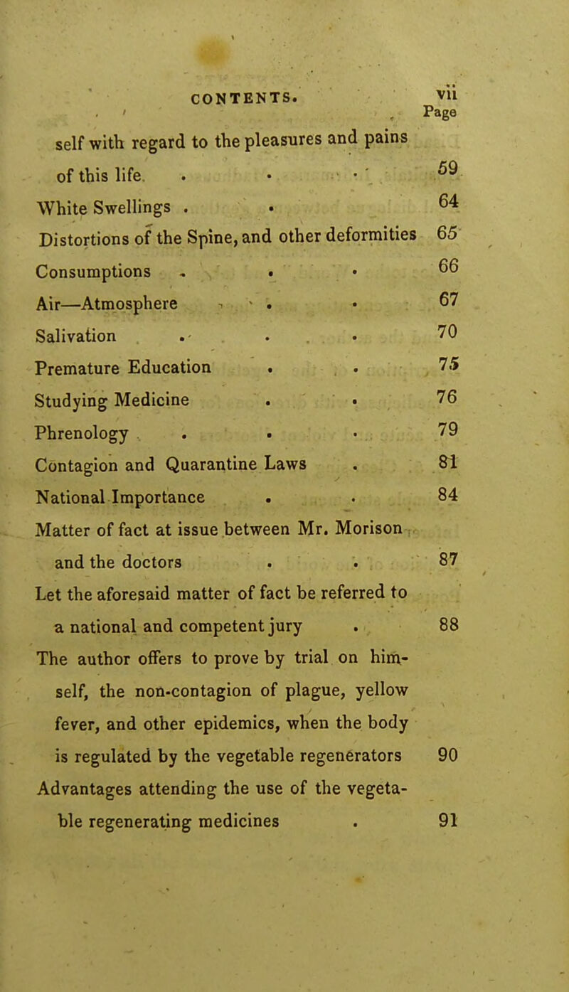CONTENTS. Vli Page self with regard to the pleasures and pains of this life. . • • ' 69 White Swellings . . 64 Distortions of the Spine, and other deformities 65 Consumptions - . 66 Air—Atmosphere ^ . • 67 Salivation . .- . . 70 Premature Education . . 75 Studying Medicine . . 76 Phrenology . . • 79 Contagion and Quarantine Laws . 81 National Importance . . 84 Matter of fact at issue between Mr. Morison and the doctors . . 87 Let the aforesaid matter of fact be referred to a national and competent jury . 88 The author offers to prove by trial on him- self, the non-contagion of plague, yellow fever, and other epidemics, when the body is regulated by the vegetable regenerators 90 Advantages attending the use of the vegeta- ble regenerating medicines . 91
