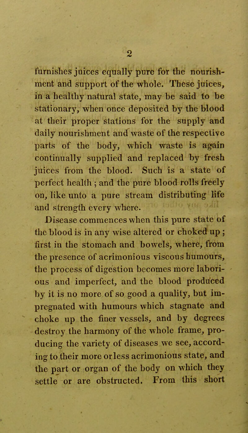 furnishes juices equally pure for the nourish- ment and support of the whole. These juices, in a healthy natural state, may be said to be stationary, when once deposited by the blood at their proper stations for the supply and daily nourishment andT waste of the respective parts of the body, which waste is again continually supplied and replaced by fresh juices from the blood. Such is a state of perfect health ; and the pure blood rolls freely on, like unto a pure stream distributing life and strength every where. Disease commences when this pure state of the blood is in any wise altered or choked up ; first in the stomach and bowels, where, from the presence of acrimonious viscous humours, the process of digestion becomes more labori- ous and imperfect, and the blood produced by it is no more of so good a quality, but im- pregnated with humours which stagnate and choke up the finer vessels, and by degrees destroy the harmony of the whole frame, pro- ducing the variety of diseases we see, accord- ins to their more orless acrimonious state, and the part or organ of the body on which they settle or are obstructed. From this short