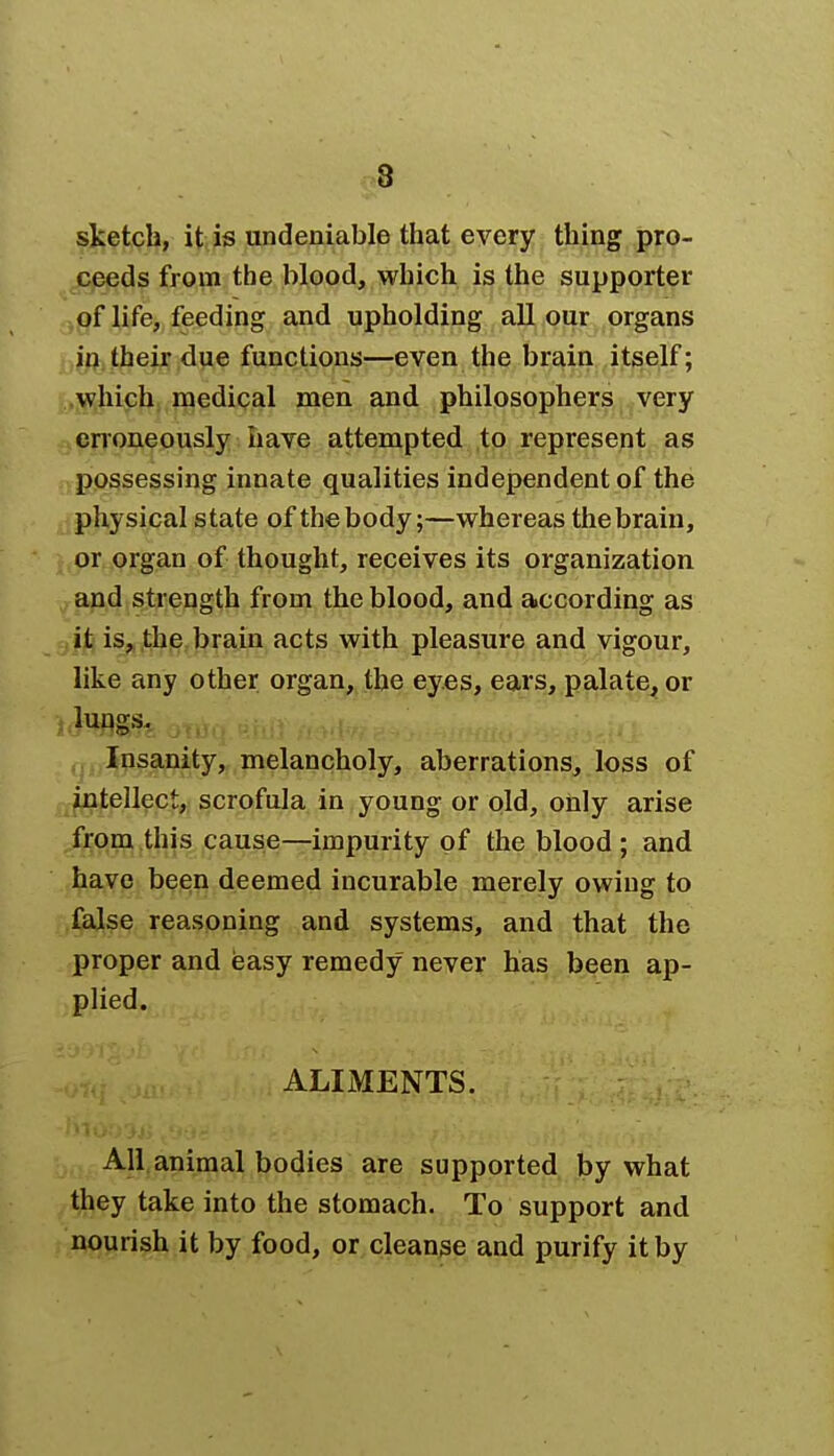sketch, it is undeniable that every thing pro- ceeds from the blood, which is the supporter of life, feeding and upholding all our organs in their due functions—even the brain itself; which medical men and philosophers very erroneously have attempted to represent as possessing innate qualities independent of the physical state of thebody;—whereas thebrain, or organ of thought, receives its organization and strength from the blood, and according as it is, the brain acts with pleasure and vigour, like any other organ, the eyes, ears, palate, or Insanity, melancholy, aberrations, loss of intellect, scrofula in young or old, only arise from this cause—impurity of the blood ; and have been deemed incurable merely owing to false reasoning and systems, and that the proper and easy remedy never has been ap- plied. ALIMENTS. All animal bodies are supported by what they take into the stomach. To support and nourish it by food, or cleanse and purify it by