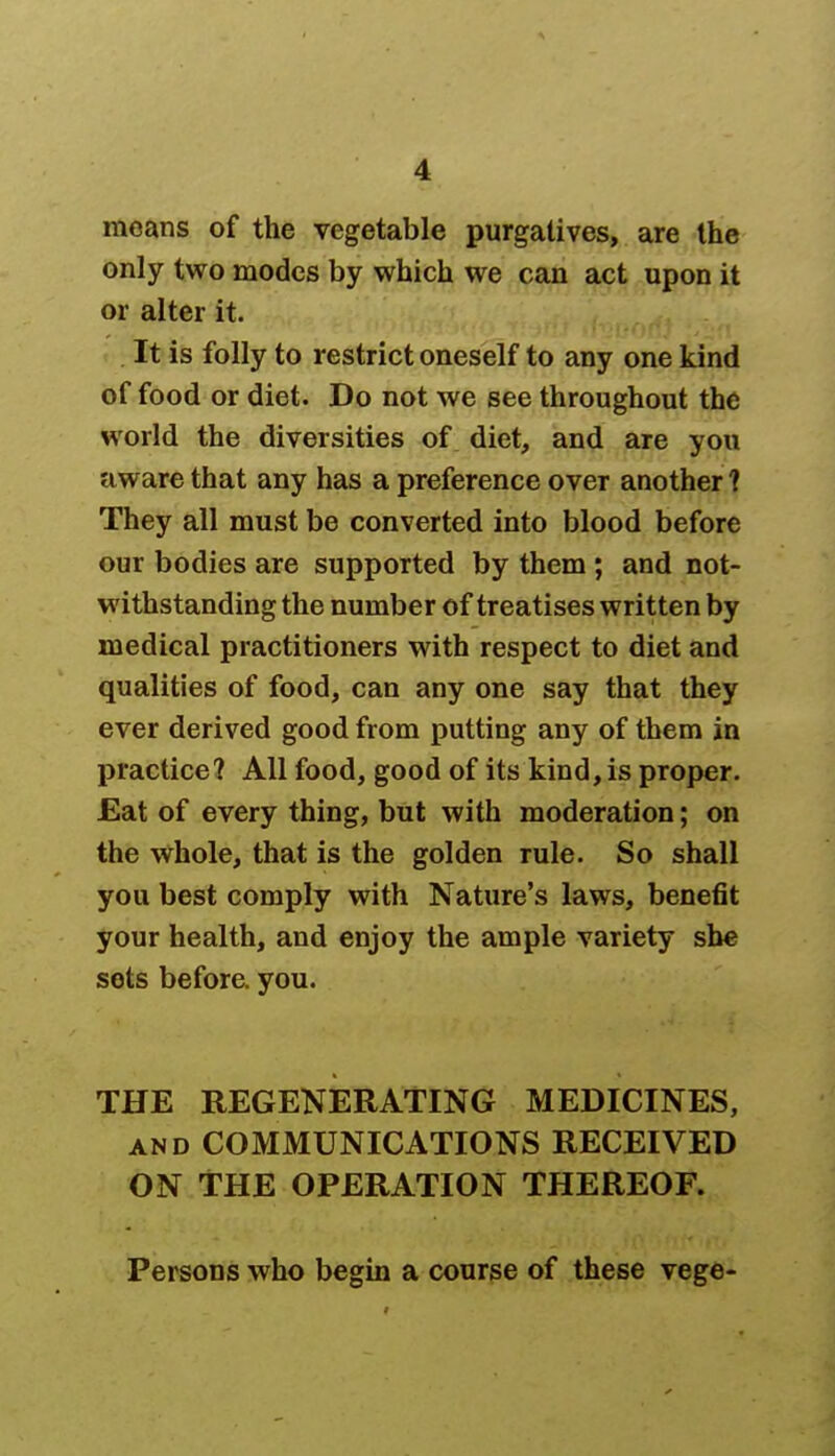 moans of the vegetable purgatives, are the only two modes by which we can act upon it or alter it. It is folly to restrict oneself to any one kind of food or diet. Do not we see throughout the world the diversities of diet, and are you aware that any has a preference over another ? They all must be converted into blood before our bodies are supported by them ; and not- withstanding the number of treatises written by medical practitioners with respect to diet and qualities of food, can any one say that they ever derived good from putting any of them in practice? All food, good of its kind, is proper. Eat of every thing, but with moderation; on the whole, that is the golden rule. So shall you best comply with Nature's laws, benefit your health, and enjoy the ample variety she sets before, you. THE REGENERATING MEDICINES, and COMMUNICATIONS RECEIVED ON THE OPERATION THEREOF. Persons who begin a course of these vege-