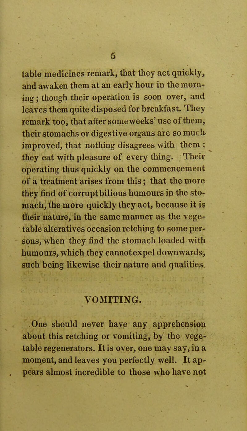 table medicines remark, that they act quickly, and awaken them at an early hour in the morn- ing ; though their operation is soon over, and leaves them quite disposed for breakfast. They remark too, that after someweeks' use of them, their stomachs or digestive organs are so much- improved, that nothing disagrees with them ; they eat with pleasure of every thing. Their operating thus quickly on the commencement of a treatment arises from this; that the more they find of corrupt bilious humours in the sto- mach, the more quickly they act, because it is their nature, in the same manner as the vege- table alteratives occasion retching to some per- sons, when they find the stomach loaded with humours, which they cannot expel downwards, such being likewise their nature and qualities. VOMITING. One should never have any apprehension about this retching or vomiting, by the vege- table regenerators. It is over, one may say, in a moment, and leaves you perfectly well. It ap- pears almost incredible to those who have not