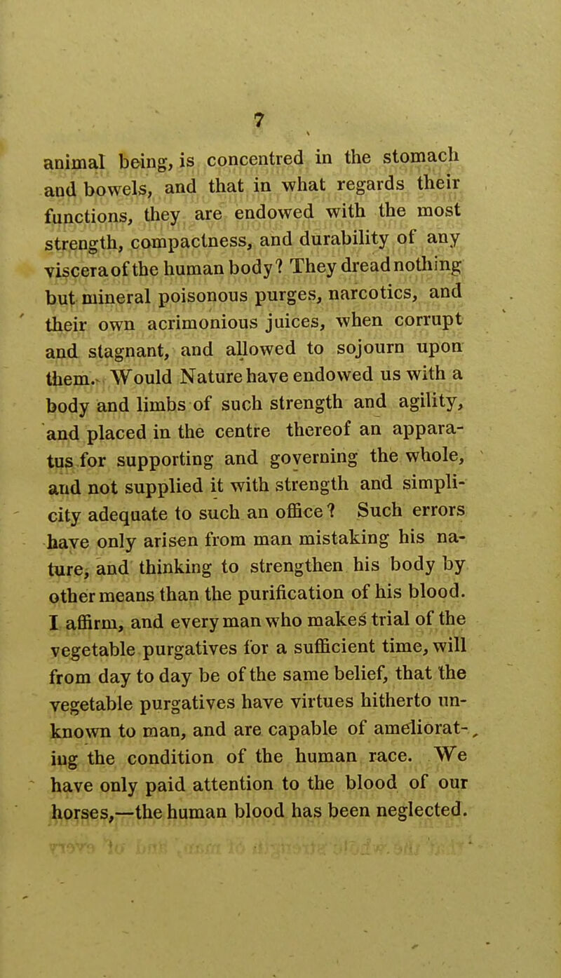 animal being, is concentred in the stomach and bowels, and that in what regards their functions, they are endowed with the most strength, compactness, and durability of any visceraof the human body? They dread nothing but mineral poisonous purges, narcotics, and their own acrimonious juices, when corrupt and stagnant, and allowed to sojourn upon them.^ Would Nature have endowed us with a body and limbs of such strength and agility, and placed in the centre thereof an appara- tus for supporting and governing the whole, and not supplied it with strength and simpli- city adequate to such an office? Such errors have only arisen from man mistaking his na- ture, and thinking to strengthen his body by other means than the purification of his blood. I affirm, and every man who makes trial of the vegetable purgatives for a sufficient time, will from day to day be of the same belief, that the vegetable purgatives have virtues hitherto un- known to man, and are capable of ameliorat- , iug the condition of the human race. We have only paid attention to the blood of our horses,—the human blood has been neglected. •