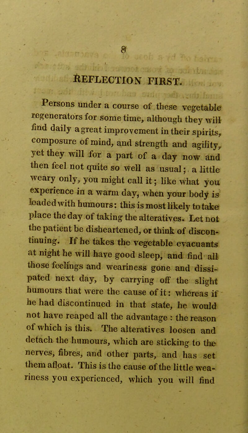 Reflection first. Persons under a course of these vegetable regenerators for some time, although they wiH find daily a great improvement in their spirits, composure of mind, and strength and agility, yet they will for a part of a day now and then feel not quite so well as usual; a little weary only, you might call it; like what you experience in a warm day, when your body is loaded with humours: this is most likely to take place the day of taking the alteratives. Let not the patient be disheartened, or think of discon- tinuing. If he takes the vegetable evacuants at night he will have good sleep, and find all those feelings and weariness gone and dissi- pated next day, by carrying off the slight humours that were the cause of it: whereas if he had discontinued in that state, he would not have reaped all the advantage : the reason of which is this. The alteratives loosen and detach the humours, which are sticking to the nerves, fibres, and other parts, and has set t hem afloat. This is the cause of the little wea- riness you experienced, which you will find