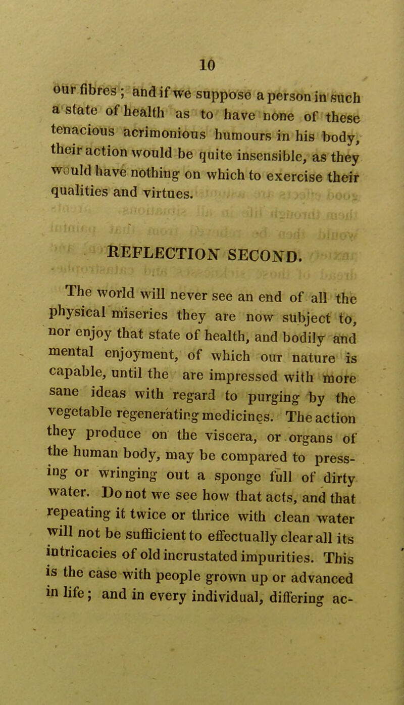 our fibres ; and if we suppose a person in such a state of health as to have none of these tenacious acrimonious humours in his body, their action would be quite insensible, as they w. uld have nothing on which to exercise their qualities and virtues. REFLECTION SECOND. The world will never see an end of all the physical miseries they are now subject to, nor enjoy that state of health, and bodily and mental enjoyment, of which our nature is capable, until the are impressed with more sane ideas with regard to purging by the vegetable regenerating medicines. The action they produce on the viscera, or organs of the human body, may be compared to press- ing or wringing out a sponge full of dirty water. Do not we see how that acts, and that repeating it twice or thrice with clean water will not be sufficient to effectually clear all its intricacies of old incrustated impurities. This is the case with people grown up or advanced in life; and in every individual, differing ac-