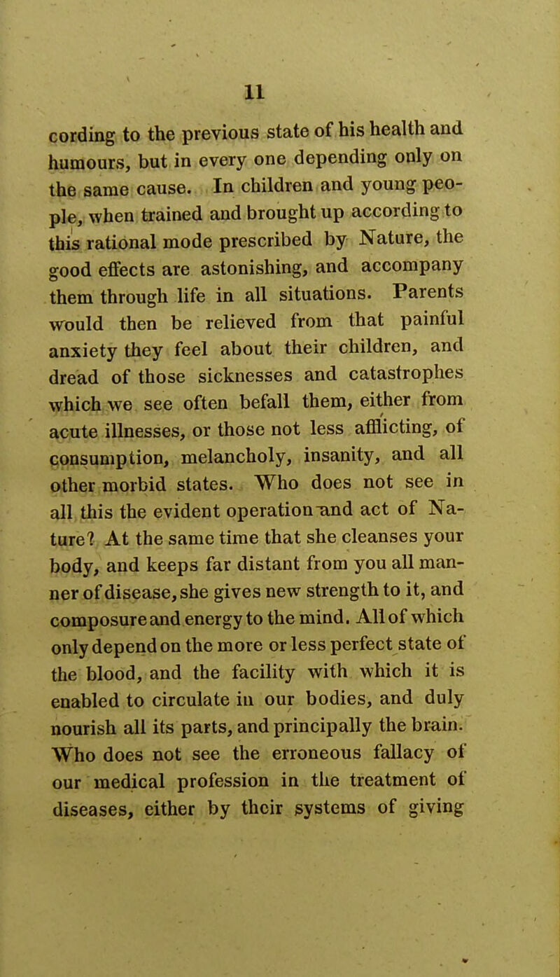 cording to the previous state of his health and humours, but in every one depending only on the same cause. In children and young peo- ple, when trained and brought up according to this rational mode prescribed by Nature, the good effects are astonishing, and accompany them through life in all situations. Parents would then be relieved from that painful anxiety they feel about their children, and dread of those sicknesses and catastrophes which we see often befall them, either from acute illnesses, or those not less afflicting, of consumption, melancholy, insanity, and all other morbid states. Who does not see in all this the evident operation-and act of Na- ture? At the same time that she cleanses your body, and keeps far distant from you all man- ner of disease, she gives new strength to it, and composure and energy to the mind. All of which only depend on the more or less perfect state of the blood, and the facility with which it is enabled to circulate in our bodies, and duly nourish all its parts, and principally the brain. Who does not see the erroneous fallacy of our medical profession in the treatment of diseases, either by their systems of giving
