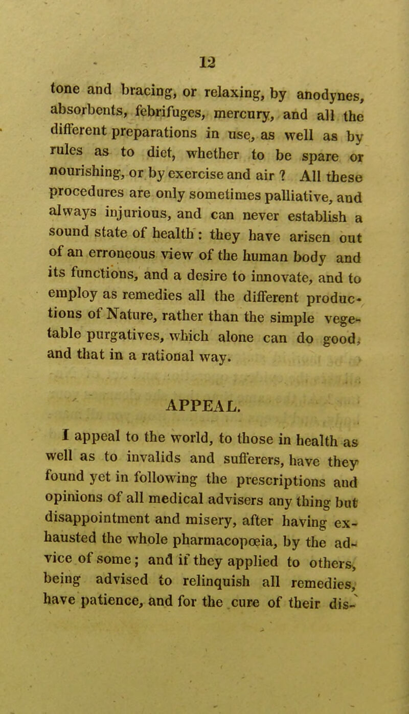 tone and bracing, or relaxing, by anodynes, absorbents, febrifuges, mercury, and all the different preparations in use, as well as by rules as to diet, whether to be spare or nourishing, or by exercise and air ? All these procedures are only sometimes palliative, and always injurious, and can never establish a sound state of health : they have arisen out of an erroneous view of the human body and its functions, and a desire to innovate, and to employ as remedies all the different produc- tions of Nature, rather than the simple vege- table purgatives, which alone can do good, and that in a rational way. APPEAL. I appeal to the world, to those in health as well as to invalids and sufferers, have they found yet in following the prescriptions aud opinions of all medical advisers any thing but disappointment and misery, after having ex- hausted the whole pharmacopoeia, by the ad- vice of some; and if they applied to others, being advised to relinquish all remedies, have patience, and for the cure of their dis-