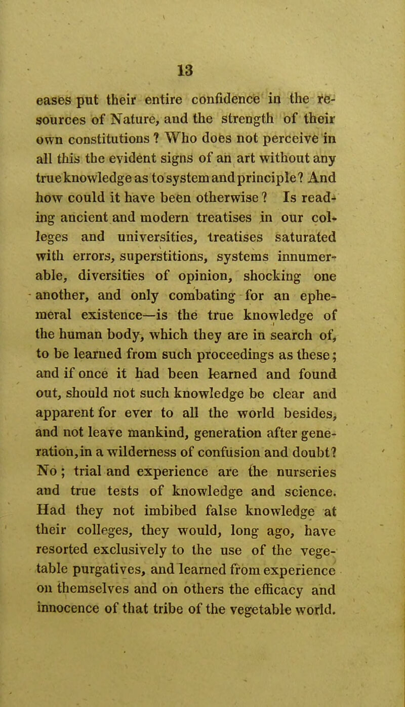 eases put their entire confidence in the re- sources of Nature, and the strength of their own constitutions 1 Who does not perceive in all this the evident signs of an art without any true knowledge as to system and principle? And how could it have been otherwise ? Is read- ing ancient and modern treatises jn our col- leges and universities, treatises saturated with errors, superstitions, systems innumer- able, diversities of opinion, shocking one another, and only combating for an ephe- meral existence—is the true knowledge of the human body> which they are in search of, to be learned from such proceedings as these; and if once it had been learned and found out, should not such knowledge be clear and apparent for ever to all the world besides, and not leave mankind, generation after gene- ration, in a wilderness of confusion and doubt? No; trial and experience are the nurseries and true tests of knowledge and science. Had they not imbibed false knowledge at their colleges, they would, long ago, have resorted exclusively to the use of the vege- table purgatives, and learned from experience on themselves and on others the efficacy and innocence of that tribe of the vegetable world.