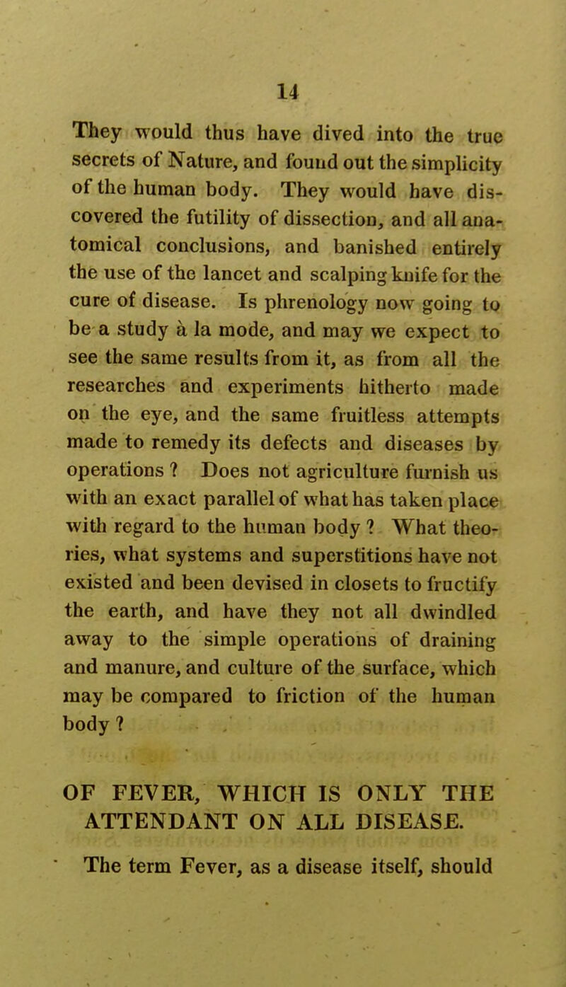 They would thus have dived into the true secrets of Nature, and found out the simplicity of the human body. They would have dis- covered the futility of dissection, and all ana- tomical conclusions, and banished entirely the use of the lancet and scalping knife for the cure of disease. Is phrenology now going to be a study a la mode, and may we expect to see the same results from it, as from all the researches and experiments hitherto made on the eye, and the same fruitless attempts made to remedy its defects and diseases by operations ? Does not agriculture furnish us with an exact parallel of what has taken place with regard to the human body ? What theo- ries, what systems and superstitions have not existed and been devised in closets to fructify the earth, and have they not all dwindled away to the simple operations of draining and manure, and culture of the surface, which may be compared to friction of the human body ? OF FEVER, WHICH IS ONLY THE ATTENDANT ON ALL DISEASE. The term Fever, as a disease itself, should