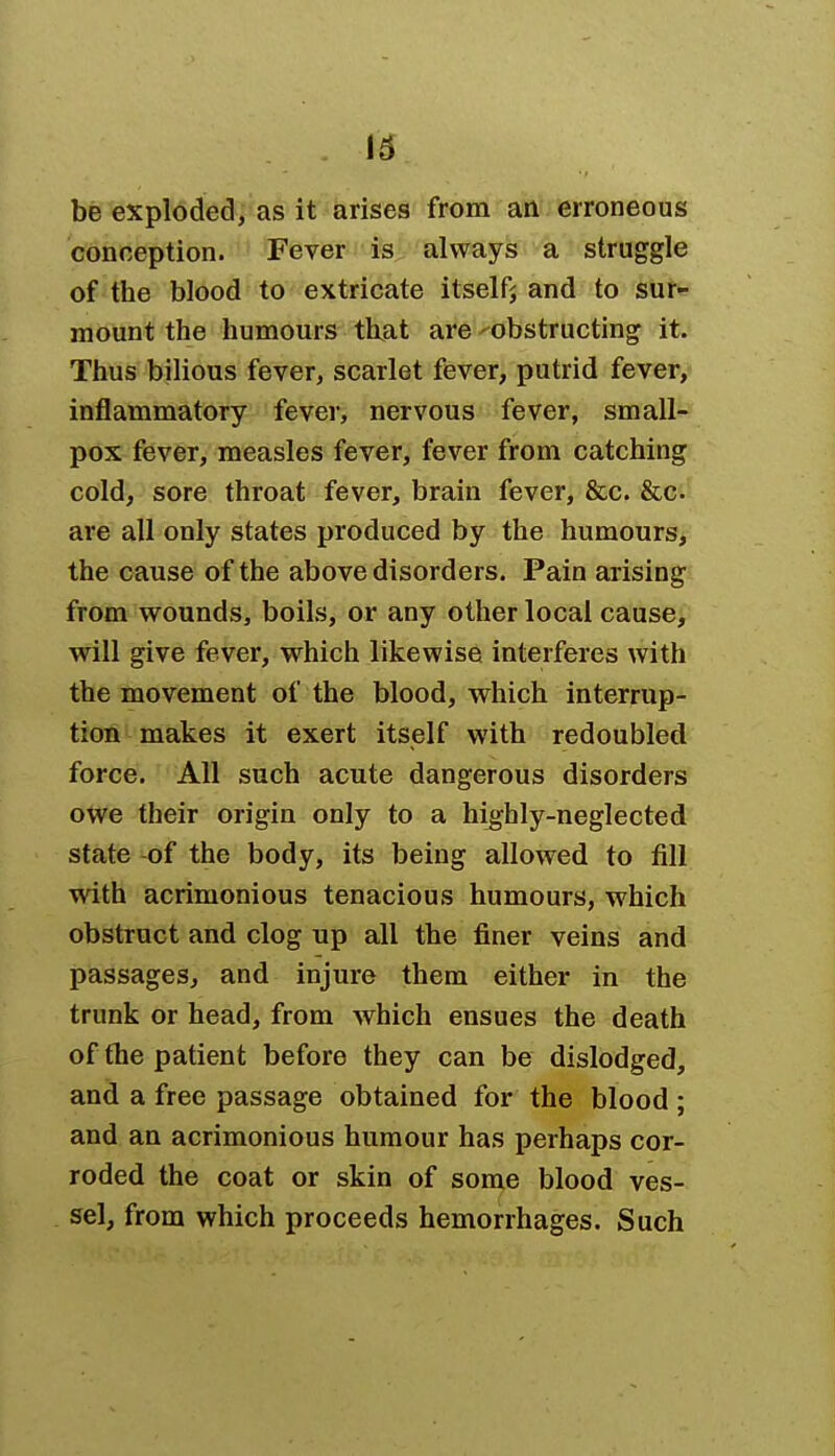 be exploded, as it arises from an erroneous conception. Fever is always a struggle of the blood to extricate itself; and to sur- mount the humours that are -obstructing it. Thus bilious fever, scarlet fever, putrid fever, inflammatory fever, nervous fever, small- pox fever, measles fever, fever from catching cold, sore throat fever, brain fever, &c. &c are all only states produced by the humours, the cause of the above disorders. Pain arising from wounds, boils, or any other local cause, will give fever, which likewise interferes with the movement of the blood, which interrup- tion makes it exert itself with redoubled force. All such acute dangerous disorders owe their origin only to a highly-neglected state -of the body, its being allowed to fill with acrimonious tenacious humours, which obstruct and clog up all the finer veins and passages, and injure them either in the trunk or head, from which ensues the death of the patient before they can be dislodged, and a free passage obtained for the blood; and an acrimonious humour has perhaps cor- roded the coat or skin of some blood ves- sel, from which proceeds hemorrhages. Such