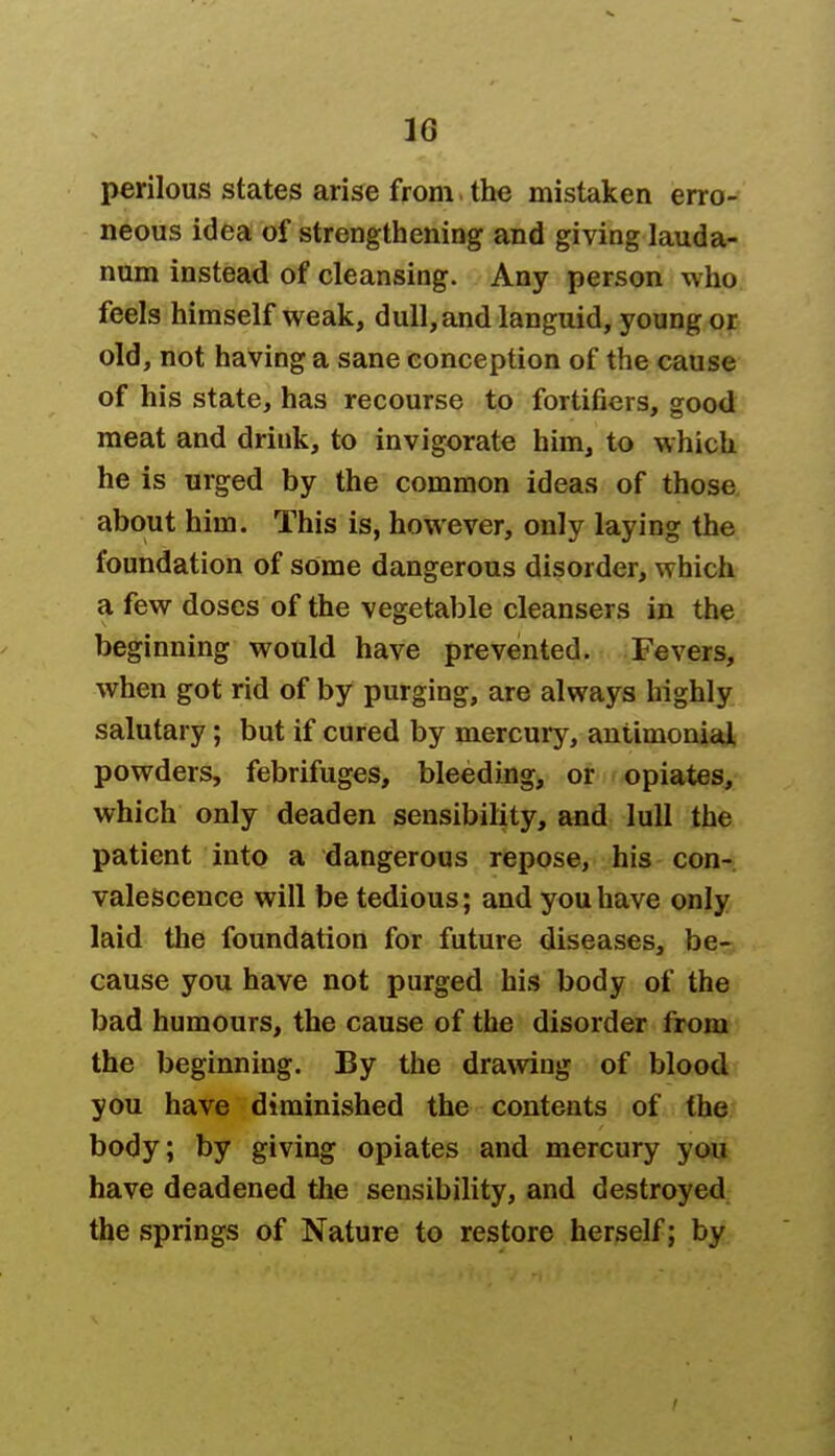 16* perilous states arise from , the mistaken erro- neous idea of strengthening and giving lauda- num instead of cleansing. Any person who feels himself weak, dull, and languid, young or old, not having a sane conception of the cause of his state, has recourse to fortifiers, good meat and drink, to invigorate him, to which he is urged by the common ideas of those about him. This is, however, only laying the foundation of some dangerous disorder, which a few doses of the vegetable cleansers in the beginning would have prevented. Fevers, when got rid of by purging, are always highly salutary; but if cured by mercury, antimonial powders, febrifuges, bleeding, or opiates, which only deaden sensibility, and lull the patient into a dangerous repose, his con- valescence will be tedious; and you have only laid the foundation for future diseases, be- cause you have not purged his body of the bad humours, the cause of the disorder from the beginning. By the drawing of blood you have diminished the contents of the body; by giving opiates and mercury you have deadened the sensibility, and destroyed the springs of Nature to restore herself; by