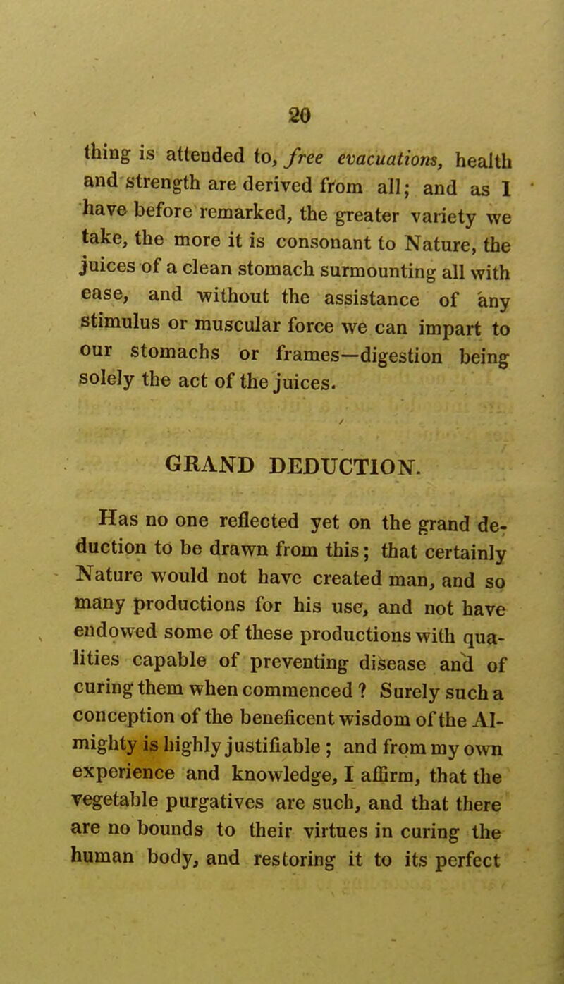 thing is attended to, free evacuations, health and strength are derived from all; and as 1 have before remarked, the greater variety we take, the more it is consonant to Nature, the juices of a clean stomach surmounting all with ease, and without the assistance of any stimulus or muscular force we can impart to our stomachs or frames—digestion being solely the act of the juices. GRAND DEDUCTION. Has no one reflected yet on the grand de- duction to be drawn from this; that certainly Nature would not have created man, and so many productions for his use, and not have endowed some of these productions with qua- lities capable of preventing disease and of curing them when commenced ? Surely such a conception of the beneficent wisdom of the Al- mighty is highly justifiable ; and from my own experience and knowledge, I afiirra, that the vegetable purgatives are such, and that there are no bounds to their virtues in curing the human body, and restoring it to its perfect