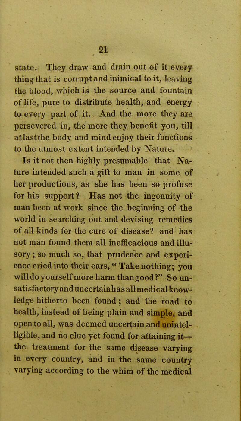 state. They draw and drain out of it every thing that is corrupt and inimical to it, leaving the blood, which is the source and fountain of life, pure to distribute health, and energy to every part of it. And the more they are persevered in, the more they benefit you, till atlastthe body and mind enjoy their functions to the utmost extent intended by Nature. Is it not then highly presumable that Na- ture intended such a gift to man in some of her productions, as she has been so profuse for his support ? Has not the ingenuity of man been at work since the beginning of the world in searching out and devising remedies of all kinds for the cure of disease? and has not man found them all inefficacious and illu- sory ; so much so, that prudence and experi- ence cried into their ears, Take nothing; you will do yourself more harm than good? So un- satisfactory and uncertainhasallmedicalknow- ledge hitherto been found; and the road to health, instead of being plain and simple, and open to all, was deemed uncertain and unintel- ligible, and no clue yet found for attaining it— the treatment for the same disease varying in every country, and in the same country varying according to the whim of the medical