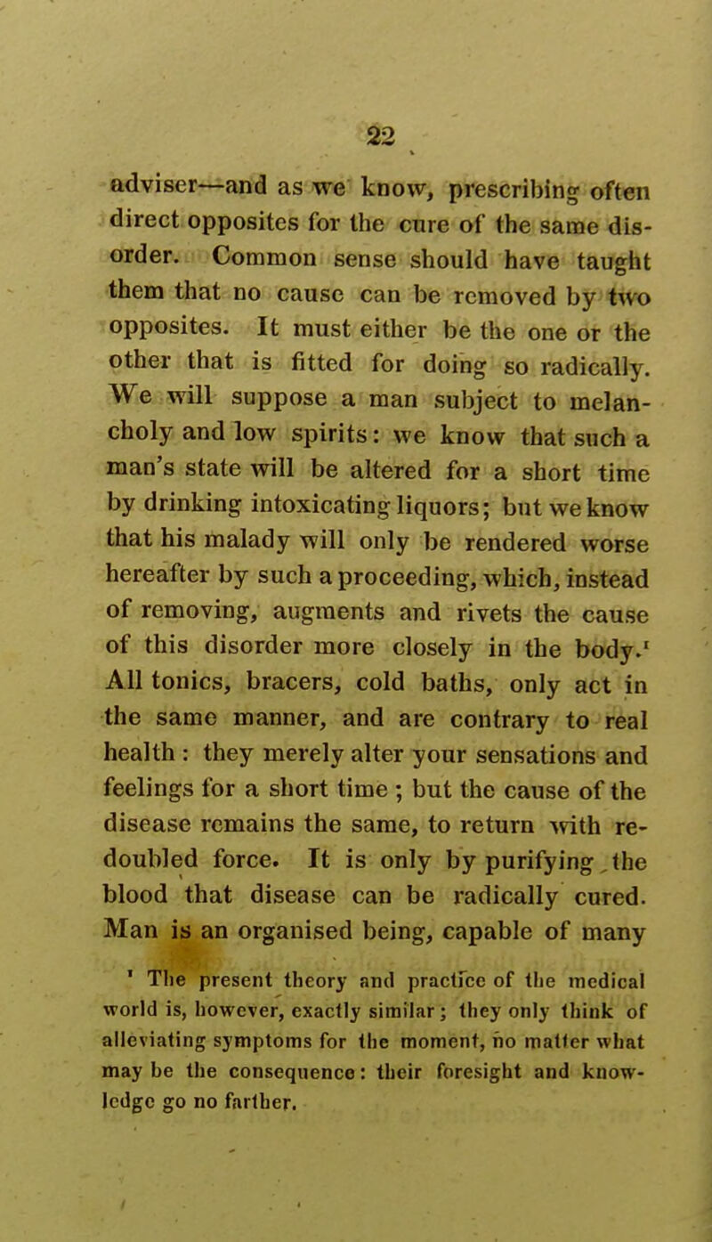 adviser—and as we know, prescribing often direct opposites for the cure of the same dis- order. Common sense should have taught them that no cause can be removed by two opposites. It must either be the one or the other that is fitted for doing so radically. We will suppose a man subject to melan- choly and low spirits: we know that such a man's state will be altered for a short time by drinking intoxicating liquors; but we know that his malady will only be rendered worse hereafter by such a proceeding, which, instead of removing, augments and rivets the cause of this disorder more closely in the body.' All tonics, bracers, cold baths, only act in the same manner, and are contrary to real health : they merely alter your sensations and feelings for a short time ; but the cause of the disease remains the same, to return with re- doubled force. It is only by purifying, the blood that disease can be radically cured. Man is an organised being, capable of many ' The present theory and practFcc of the medical world is, however, exactly similar; they only think of alleviating symptoms for the moment, no matter what may be the consequence: their foresight and know- ledge go no farther.