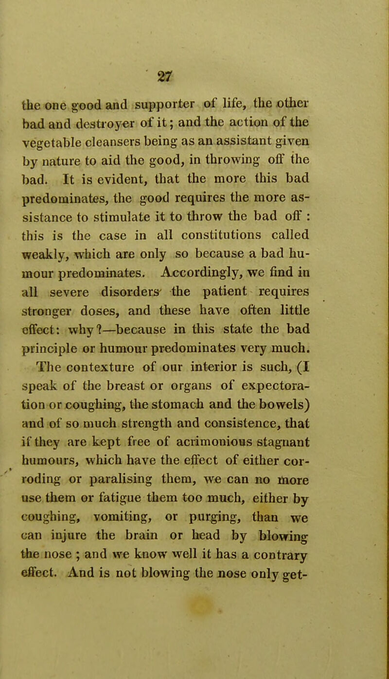 the one good and supporter of life, the other bad and destroyer of it; and the action of the vegetable cleansers being as an assistant given by nature to aid the good, in throwing off the bad. It is evident, that the more this bad predominates, the good requires the more as- sistance to stimulate it to throw the bad off : this is the case in all constitutions called weakly, which are only so because a bad hu- mour predominates. Accordingly, we find in all severe disorders- the patient requires stronger doses, and these have often little effect: why?—because in this state the bad principle or humour predominates very much. The contexture of our interior is such, (I speak of the breast or organs of expectora- tion or coughing, the stomach and the bowels) and of so much strength and consistence, that if they are kept free of acrimonious stagnant humours, which have the effect of either cor- roding or paralising them, we can no more use them or fatigue them too much, either by coughing, vomiting, or purging, than we can injure the brain or head by blowing the nose ; and we know well it has a contrary effect. And is not blowing the nose only get-