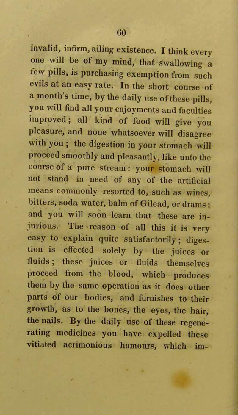 invalid, infirm, ailing existence. I think every one will be of my mind, that swallowing a few pills, is purchasing exemption from such evils at an easy rate. In the short course of a month's time, by the daily use of these pills, you will find all your enjoyments and faculties improved; all kind of food will give you pleasure, and none whatsoever will disagree with you ; the digestion in your stomach will proceed smoothly and pleasantly, like unto the course of a pure stream : your stomach will not stand in need of any of the artificial means commonly resorted to, such as wines, bitters, soda water, balm of Gilead, or drams; and you will soon learn that these are in- jurious. The reason of all this it is very easy to explain quite satisfactorily; diges- tion is effected solely by the juices or fluids; these juices or fluids themselves proceed from the blood, which produces them by the same operation as it does other parts of our bodies, and furnishes to their growth, as to the bones, the eyes, the hair, the nails. By the daily use of these regene- rating medicines you have expelled these vitiated acrimonious humours, which im-