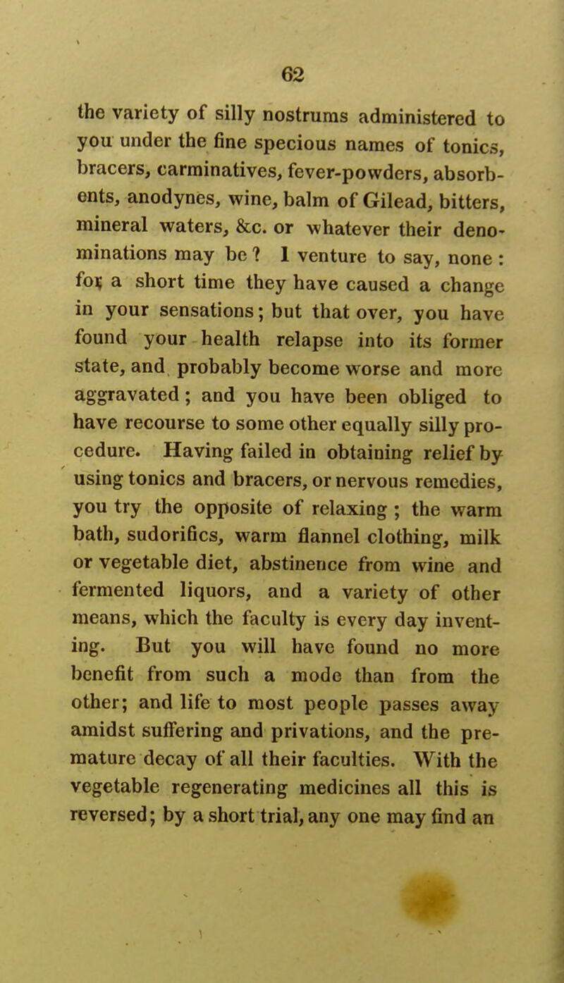 the variety of silly nostrums administered to you under the fine specious names of tonics, bracers, carminatives, fever-powders, absorb- ents, anodynes, wine, balm of Gilead, bitters, mineral waters, &c. or whatever their deno- minations may be ? 1 venture to say, none : for, a short time they have caused a change in your sensations; but that over, you have found your health relapse into its former state, and probably become worse and more aggravated; and you have been obliged to have recourse to some other equally silly pro- cedure. Having failed in obtaining relief by using tonics and bracers, or nervous remedies, you try the opposite of relaxing ; the warm bath, sudorifics, warm flannel clothing, milk or vegetable diet, abstinence from wine and fermented liquors, and a variety of other means, which the faculty is every day invent- ing. But you will have found no more benefit from such a mode than from the other; and life to most people passes away amidst suffering and privations, and the pre- mature decay of all their faculties. With the vegetable regenerating medicines all this is reversed; by a short trial, any one may find an