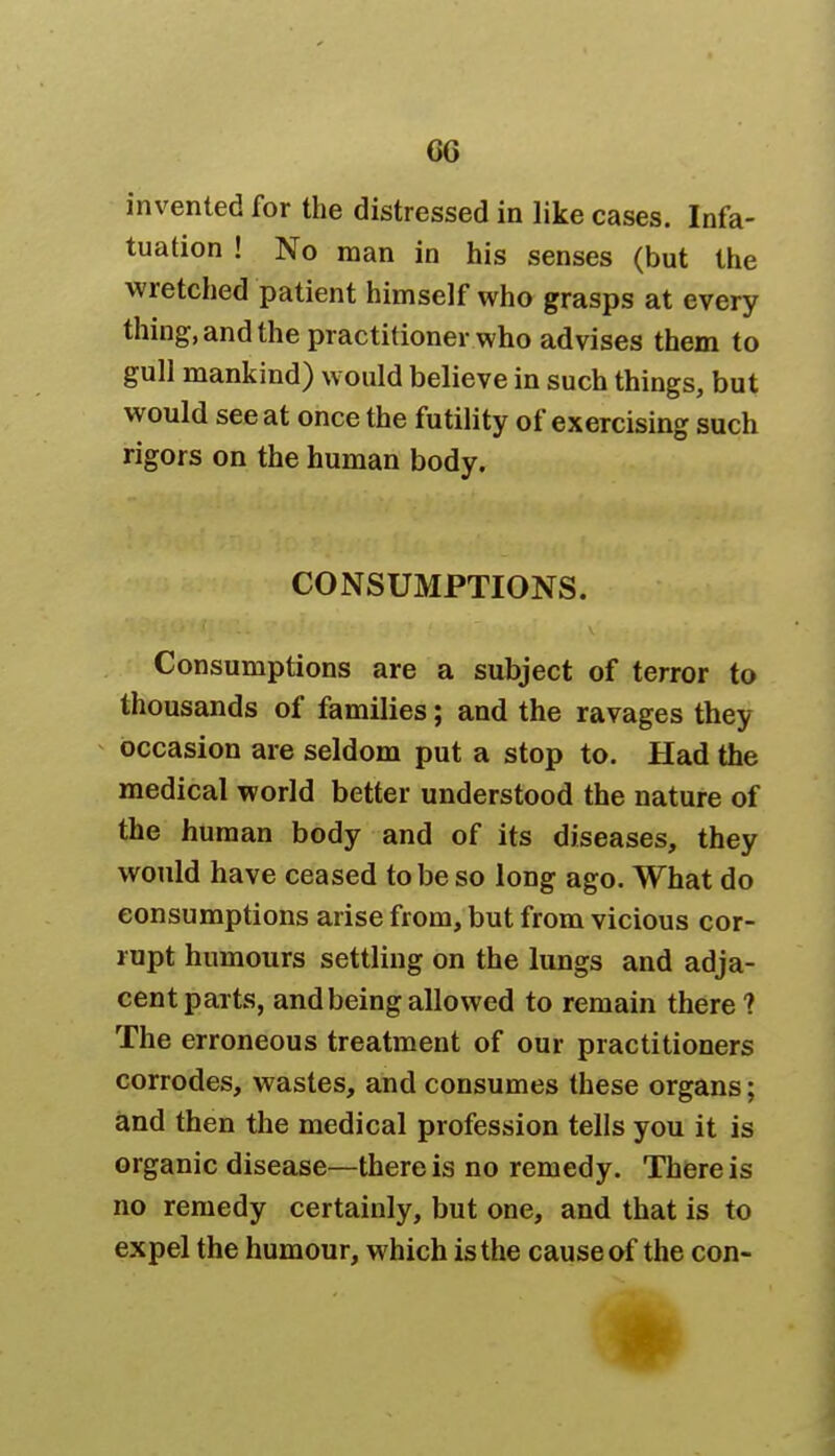 GG invented for the distressed in like cases. Infa- tuation ! No man in his senses (but the wretched patient himself who grasps at every thing, and the practitioner who advises them to gull mankind) would believe in such things, but would see at once the futility of exercising such rigors on the human body. CONSUMPTIONS. Consumptions are a subject of terror to thousands of families; and the ravages they occasion are seldom put a stop to. Had the medical world better understood the nature of the human body and of its diseases, they would have ceased to be so long ago. What do consumptions arise from, but from vicious cor- rupt humours settling on the lungs and adja- cent parts, and being allowed to remain there ? The erroneous treatment of our practitioners corrodes, wastes, and consumes these organs; and then the medical profession tells you it is organic disease—there is no remedy. There is no remedy certainly, but one, and that is to expel the humour, which is the cause of the con-