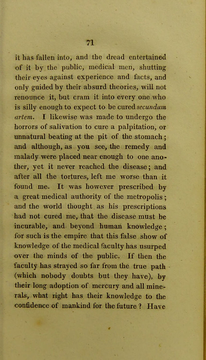 it has fallen into, and the dread entertained of it by the public, medical men, shutting their eyes against experience and facts, and only guided by their absurd theories, will not renounce it, but cram it into every one who is silly enough to expect to be cured secundum artem. I likewise was made to undergo the horrors of salivation to cure a palpitation, or unnatural beating at the pit of the stomach; and although, as you see, the remedy and malady were placed near enough to one ano- ther, yet it never reached the disease; and after all the tortures, left me worse than it found me. It was however prescribed by a great medical authority of the metropolis; and the world thought as his prescriptions had not cured me, that the disease must be incurable, and beyond human knowledge; for such is the empire that this false show of knowledge of the medical faculty has usurped over the minds of the public. If then the faculty has strayed so far from the true path (which nobody doubts but they have), by their long adoption of mercury and all mine- rals, what right has their knowledge to the confidence of mankind for the future ? Have