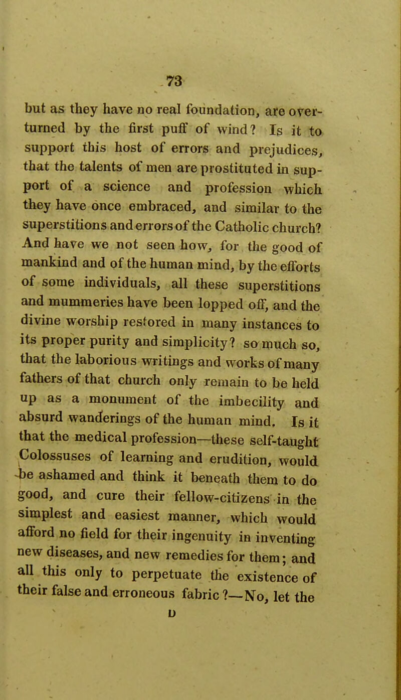 but as they have no real foundation, ate over- turned by the first puff of wind? Is it to support this host of errors and prejudices, that the talents of men are prostituted in sup- port of a science and profession which they have once embraced, and similar to the superstitions and errors of the Catholic church? And have we not seen how, for the good of mankind and of the human mind, by the efforts of some individuals, all these superstitions and mummeries have been lopped off, and the divine worship restored in many instances to its proper purity and simplicity? so much so, that the laborious writings and works of many fathers of that church only remain to be held up as a monument of the imbecility and absurd wanderings of the human mind. Is it that the medical profession—these self-taught Colossuses of learning and erudition, would be ashamed and think it beneath them to do good, and cure their fellow-citizens in the simplest and easiest manner, which would afford no field for their ingenuity in inventing new diseases, and new remedies for them; and all this only to perpetuate the existence of their false and erroneous fabric ?—No, let the u