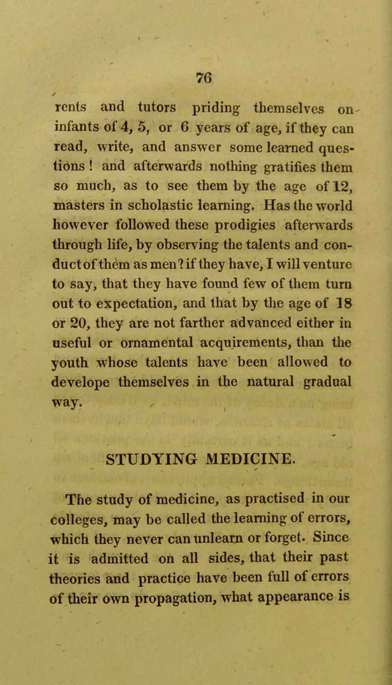 rents and tutors priding themselves on infants of 4, 5, or 6 years of age, if they can read, write, and answer some learned ques- tions ! and afterwards nothing gratifies them so much, as to see them by the age of 12, masters in scholastic learning. Has the world however followed these prodigies afterwards through life, by observing the talents and con- ductof them as men?if they have, I will venture to say, that they have found few of them turn out to expectation, and that by the age of 18 or 20, they are not farther advanced either in useful or ornamental acquirements, than the youth whose talents have been allowed to develope themselves in the natural gradual way. STUDYING MEDICINE. The study of medicine, as practised in our colleges, may be called the learning of errors, which they never can unlearn or forget. Since it is admitted on all sides, that their past theories and practice have been full of errors of their own propagation, what appearance is