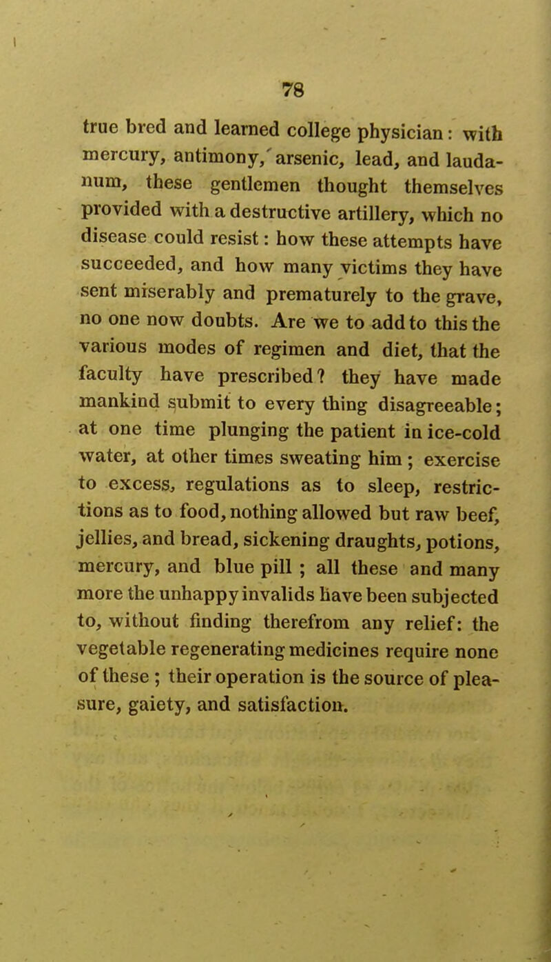 true bred and learned college physician: with mercury, antimony,'arsenic, lead, and lauda- num, these gentlemen thought themselves provided with a destructive artillery, which no disease could resist: how these attempts have succeeded, and how many victims they have sent miserably and prematurely to the grave, no one now doubts. Are we to add to this the various modes of regimen and diet, that the faculty have prescribed? they have made mankind submit to every thing disagreeable; at one time plunging the patient in ice-cold water, at other times sweating him ; exercise to excess, regulations as to sleep, restric- tions as to food, nothing allowed but raw beef, jellies, and bread, sickening draughts, potions, mercury, and blue pill ; all these and many more the unhappy invalids have been subjected to, without finding therefrom any relief: the vegetable regenerating medicines require none of these ; their operation is the source of plea- sure, gaiety, and satisfaction.