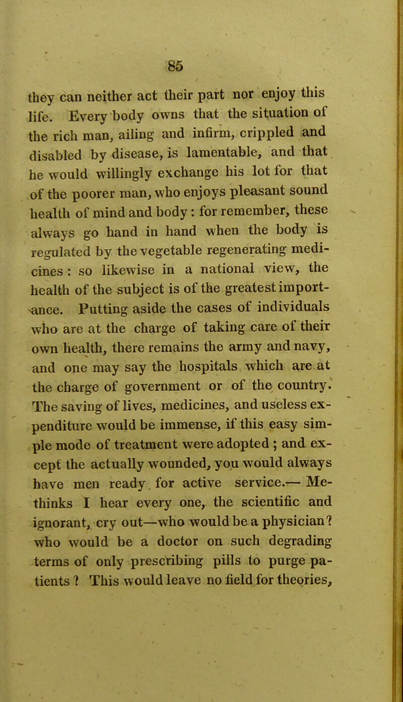 they can neither act their part nor enjoy this life. Every body owns that the situation of the rich man, ailing and infirm, crippled and disabled by disease, is lamentable, and that he would willingly exchange his lot for that of the poorer man, who enjoys pleasant sound health of mind and body: for remember, these always go hand in hand when the body is regulated by the vegetable regenerating medi- cines : so likewise in a national view, the health of the subject is of the greatest import- ance. Putting aside the cases of individuals who are at the charge of taking care of their own health, there remains the army and navy, and one may say the hospitals which are at the charge of government or of the country. The saving of lives, medicines, and useless ex- penditure would be immense, if this easy sim- ple mode of treatment were adopted ; and ex- cept the actually wounded, you would always have men ready for active service.— Me- thinks I hear every one, the scientific and ignorant, cry out—who would be a physician? who would be a doctor on such degrading terms of only prescribing pills to purge pa- tients ? This would leave no field for theories,