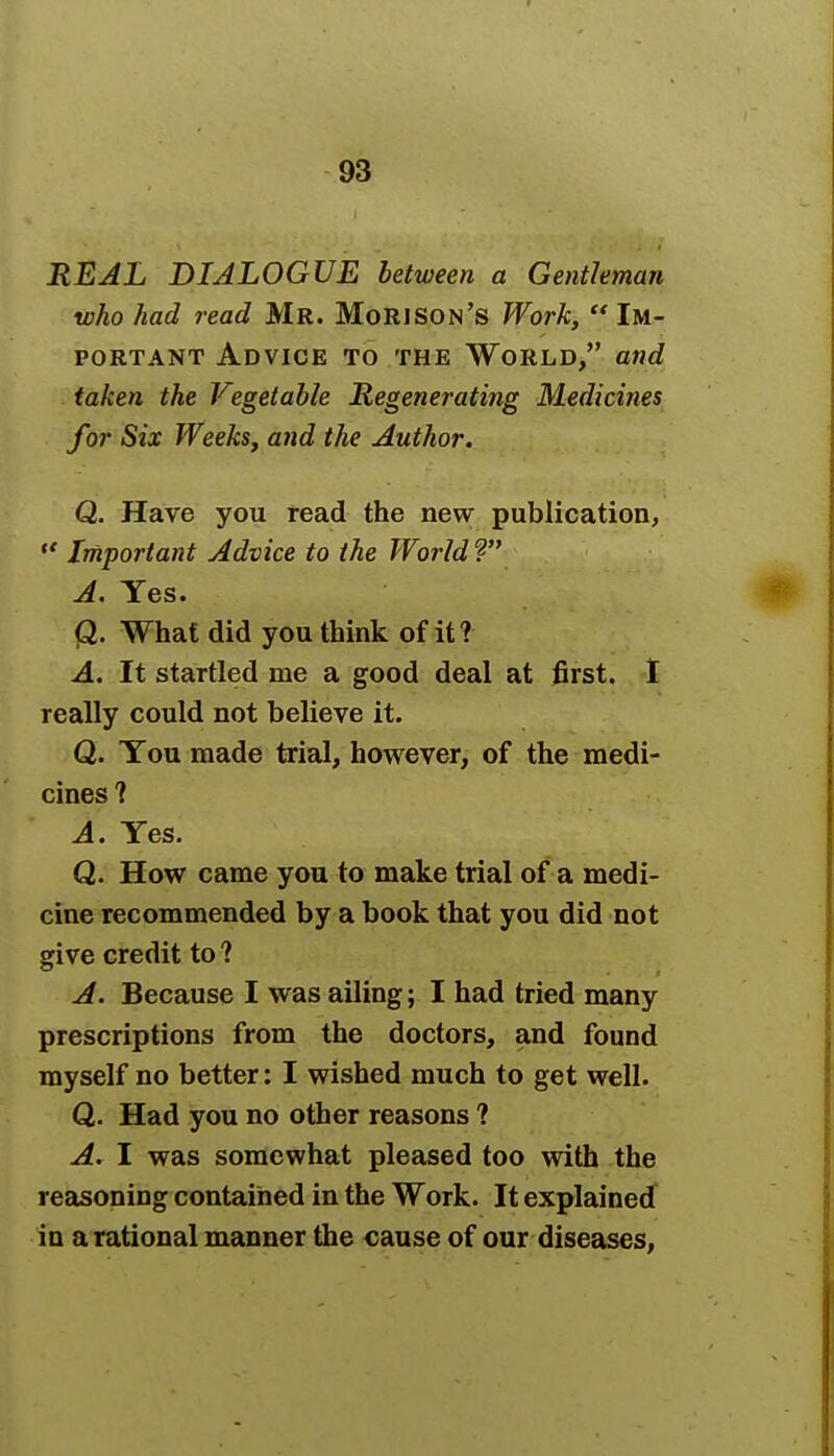 REAL DIALOGUE between a Gentleman who had read Mr. Mori son's Work,  Im- portant Advice to the World, and taken the Vegetable Regenerating Medicines for Six Weeks, and the Author. Q. Have you read the new publication,  Important Advice to the World ? A. Yes. Q. What did you think of it? A. It startled me a good deal at first. I really could not believe it. Q. You made trial, however, of the medi- cines ? A. Yes. Q. How came you to make trial of a medi- cine recommended by a book that you did not give credit to ? A. Because I was ailing; I had tried many prescriptions from the doctors, and found myself no better: I wished much to get well. Q. Had you no other reasons ? A. I was somewhat pleased too with the reasoning contained in the Work. It explained in a rational manner the cause of our diseases,