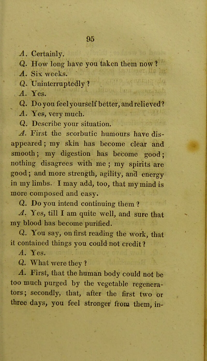 A. Certainly. Q. How long have you taken them now ? A. Six weeks. Q. Uninterruptedly? A. Yes. Q. Do you feel yourself better, and relieved? A. Yes, very much. Q. Describe your situation. A. First the scorbutic humours have dis- appeared ; my skin has become clear and smooth; my digestion has become good; nothing disagrees with me ; my spirits are good; and more strength, agility, and energy in my limbs. I may add, too, that my mind is more composed and easy. Q. Do you intend continuing them ? A. Yes, till I am quite well, and sure that my blood has become purified. Q. You say, on first reading the work, that it contained things you could not credit ? A. Yes. Q. What were they ? A. First, that the human body could not be too much purged by the vegetable regenera- tors; secondly, that, after the first two or three days, you feel stronger from them, in-