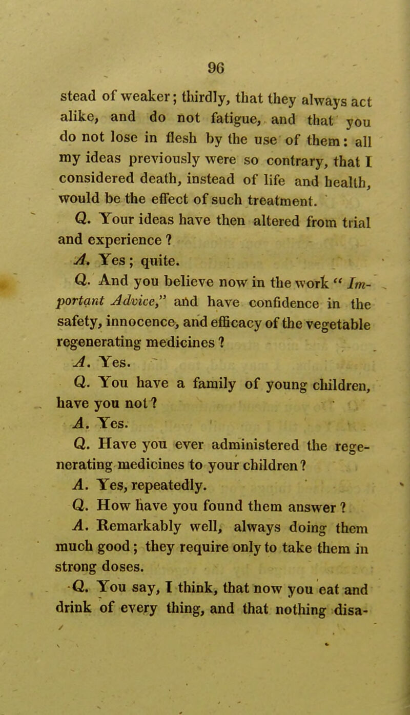 stead of weaker; thirdly, that they always act alike, and do not fatigue, and that you do not lose in flesh by the use of them: all my ideas previously were so contrary, that 1 considered death, instead of life and health, would be the effect of such treatment. Q. Your ideas have then altered from trial and experience ? A. Yes; quite. Q. And you believe now in the work  Im- portant Advice and have confidence in the safety, innocence, and efficacy of the vegetable regenerating medicines ? A. Yes. Q. You have a family of young children, have you not ? A. Yes. Q. Have you ever administered the rege- nerating medicines to your children? A. Yes, repeatedly. Q. How have you found them answer ? A. Remarkably well, always doing them much good; they require only to take them in strong doses. Q. You say, I think, that now you eat and drink of every thing, and that nothing disa-