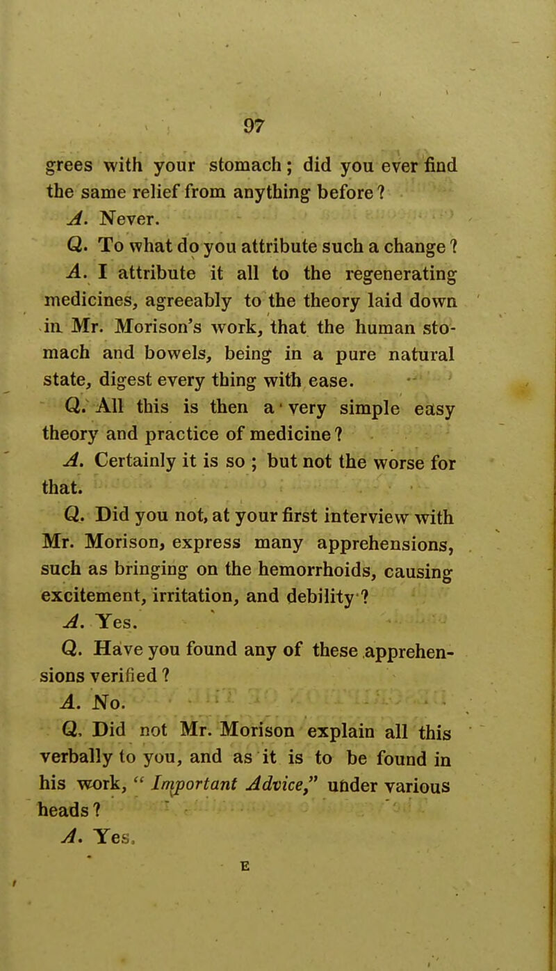 grees with your stomach ; did you ever find the same relief from anything before ? A. Never. Q. To what do you attribute such a change 1 A. I attribute it all to the regenerating medicines, agreeably to the theory laid down in Mr. Morison's work, that the human sto- mach and bowels, being in a pure natural state, digest every thing with ease. Q. All this is then a1 very simple easy theory and practice of medicine? A. Certainly it is so ; but not the worse for that. Q. Did you not, at your first interview with Mr. Morison, express many apprehensions, such as bringing on the hemorrhoids, causing excitement, irritation, and debility ? A. Yes. Q. Have you found any of these apprehen- sions verified ? A. No. Q, Did not Mr. Morison explain all this verbally to you, and as it is to be found in his work,  Important Advice under various heads ? A. Yes. E