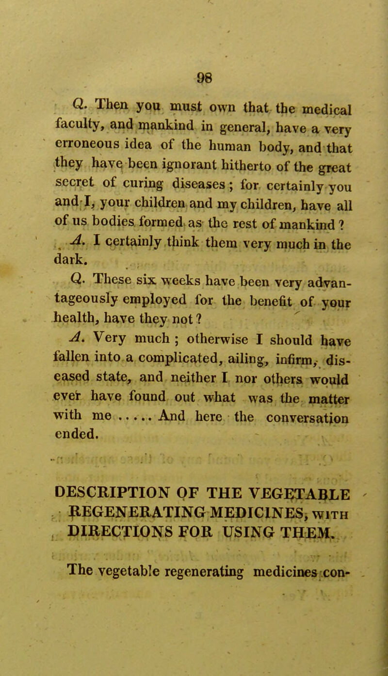 Q. Then you must own that the medical faculty, and mankind in general, have a very erroneous idea of the human body, and that they have been ignorant hitherto of the great secret of curing diseases; for certainly you and I, your children and my children, have all of us bodies formed as the rest of mankind ? A. I certainly think them very much in the dark. Q. These six weeks have been very advan- tageously employed for the benefit of your health, have they not ? A. Very much ; otherwise I should have fallen into a complicated, ailing, infirm, dis- eased state, and neither I nor others would ever have found out what was the matter with me And here the conversation ended. DESCRIPTION OF THE VEGETABLE REGENERATING MEDICINES, with DIRECTIONS FOR USING THEM. The vegetable regenerating medicines con-