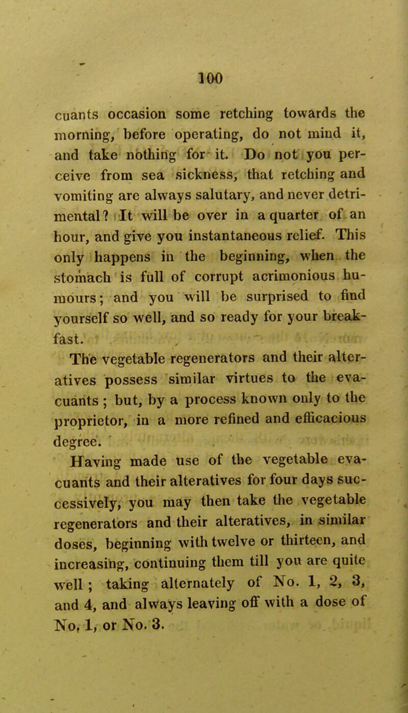 cuants occasion some retching towards the morning, before operating, do not mind it, and take nothing for it. Do not you per- ceive from sea sickness, that retching and vomiting are always salutary, and never detri- mental ? It will be over in a quarter of an hour, and give you instantaneous relief. This only happens in the beginning, when the stomach is full of corrupt acrimonious hu- mours ; and you will be surprised to find yourself so well, and so ready for your break- fast. The vegetable regenerators and their alter- atives possess similar virtues to the eva- cuants ; but, by a process known only to the proprietor, in a more refined and efficacious degree. Having made use of the vegetable eva- cuants and their alteratives for four days suc- cessively, you may then take the vegetable regenerators and their alteratives, in similar doses, beginning with twelve or thirteen, and increasing, continuing them till you are quite well ; taking alternately of No. 1, 2, 3, and 4, and always leaving off with a dose of No, 1, or No. 3.