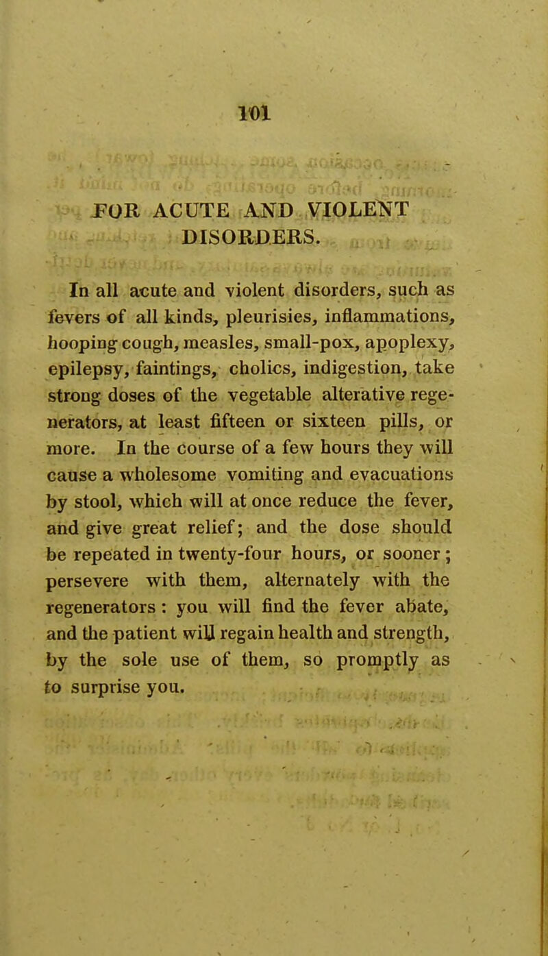 FOR ACUTE AND VIOLENT DISORDERS. In all acute and violent disorders, such as fevers of all kinds, pleurisies, inflammations, hooping cough, measles, small-pox, apoplexy, epilepsy, faintings, cholies, indigestion, take strong doses of the vegetable alterative rege- nerators, at least fifteen or sixteen pills, or more. In the course of a few hours they will cause a wholesome vomiting and evacuations by stool, which will at once reduce the fever, and give great relief; and the dose should be repeated in twenty-four hours, or sooner; persevere with them, alternately with the regenerators: you will find the fever abate, and the patient wiU regain health and strength, by the sole use of them, so promptly as to surprise you.