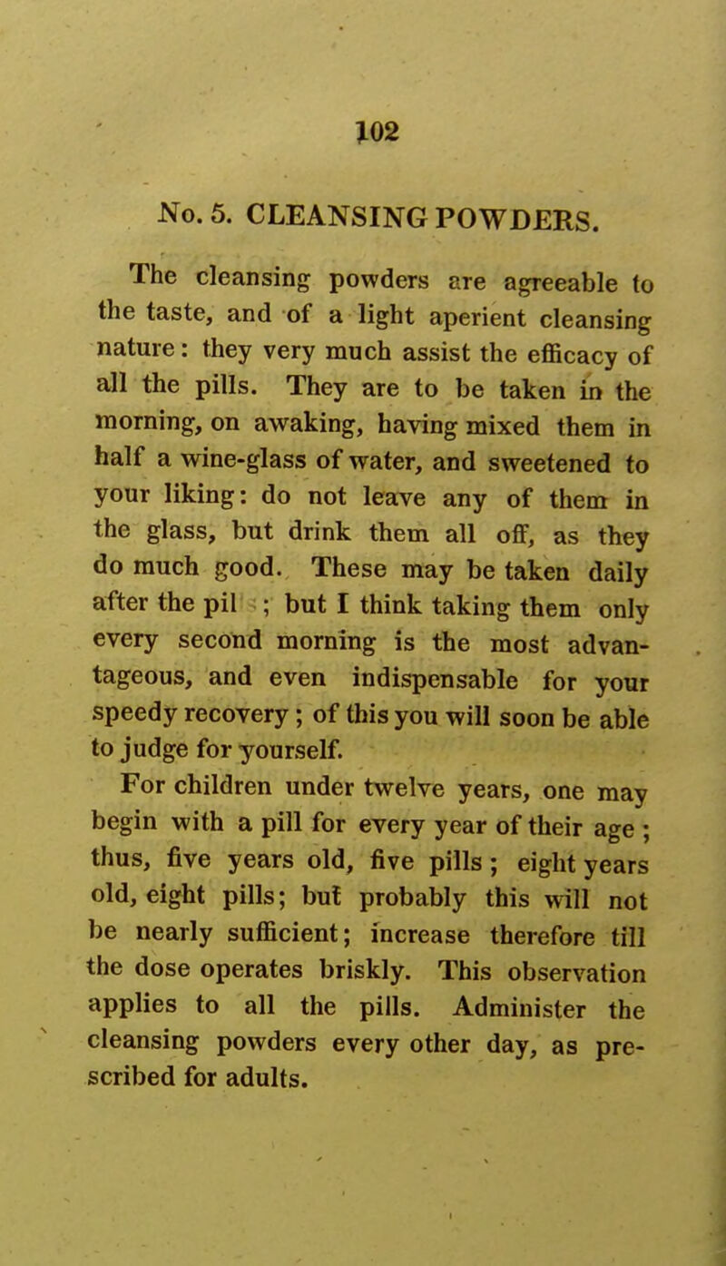 No. 5. CLEANSING POWDERS. The cleansing powders are agreeable to the taste, and of a light aperient cleansing nature: they very much assist the efficacy of all the pills. They are to be taken in the morning, on awaking, having mixed them in half a wine-glass of water, and sweetened to your liking: do not leave any of them in the glass, but drink them all off, as they do much good. These may be taken daily after the pil ;; but I think taking them only every second morning is the most advan- tageous, and even indispensable for your speedy recovery; of this you will soon be able to judge for yourself. For children under twelve years, one may begin with a pill for every year of their age ; thus, five years old, five pills ; eight years old, eight pills; but probably this will not be nearly sufficient; increase therefore till the dose operates briskly. This observation applies to all the pills. Administer the cleansing powders every other day, as pre- scribed for adults.