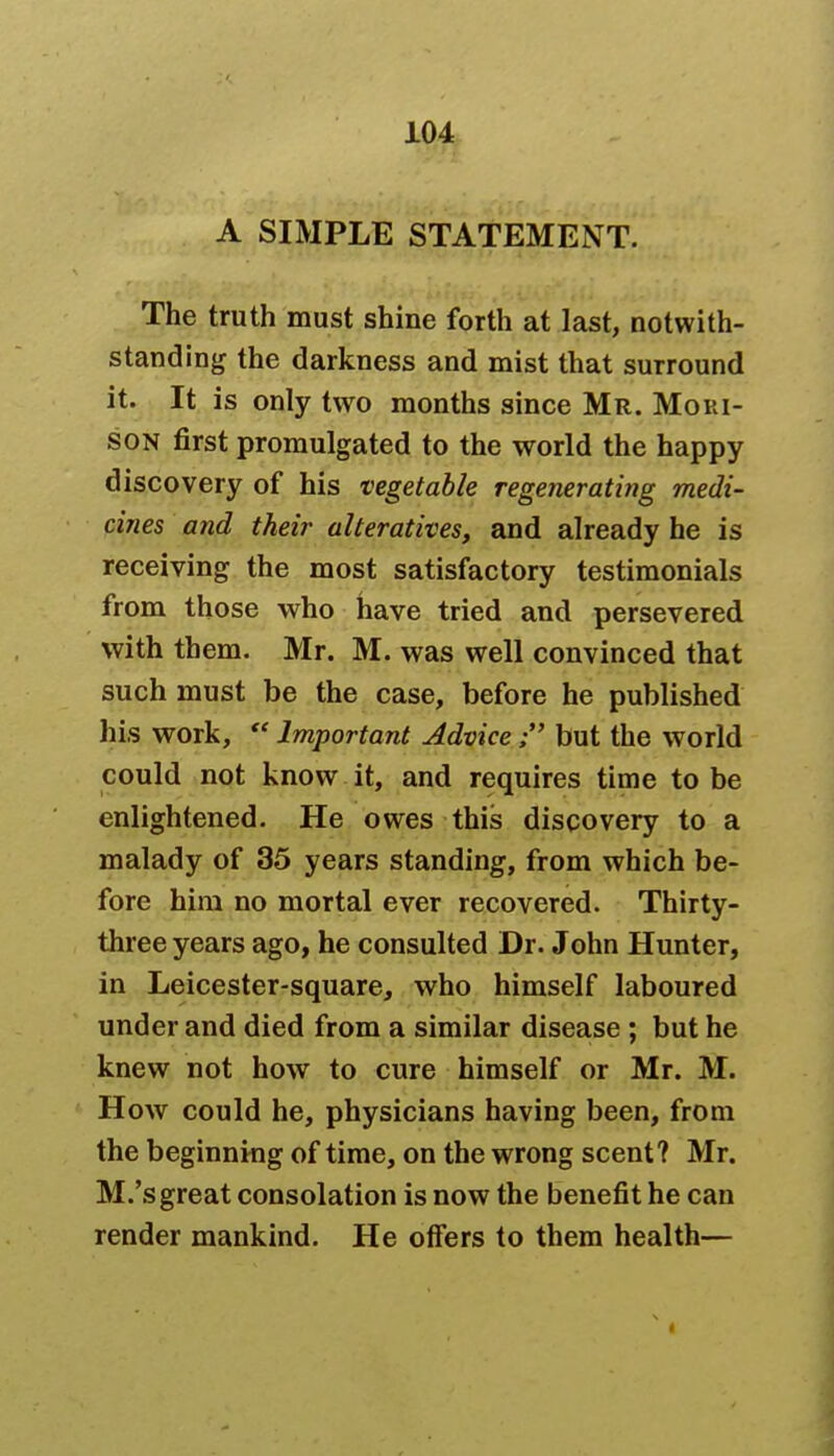 A SIMPLE STATEMENT. The truth must shine forth at last, notwith- standing the darkness and mist that surround it. It is only two months since Mr. Mori- son first promulgated to the world the happy discovery of his vegetable regenerating medi- cines and their alteratives, and already he is receiving the most satisfactory testimonials from those who have tried and persevered with them. Mr. M. was well convinced that such must be the case, before he published his work,  Important Advice; but the world could not know it, and requires time to be enlightened. He owes this discovery to a malady of 35 years standing, from which be- fore him no mortal ever recovered. Thirty- three years ago, he consulted Dr. John Hunter, in Leicester-square, who himself laboured under and died from a similar disease ; but he knew not how to cure himself or Mr. M. How could he, physicians having been, from the beginning of time, on the wrong scent? Mr. M.'s great consolation is now the benefit he can render mankind. He offers to them health—