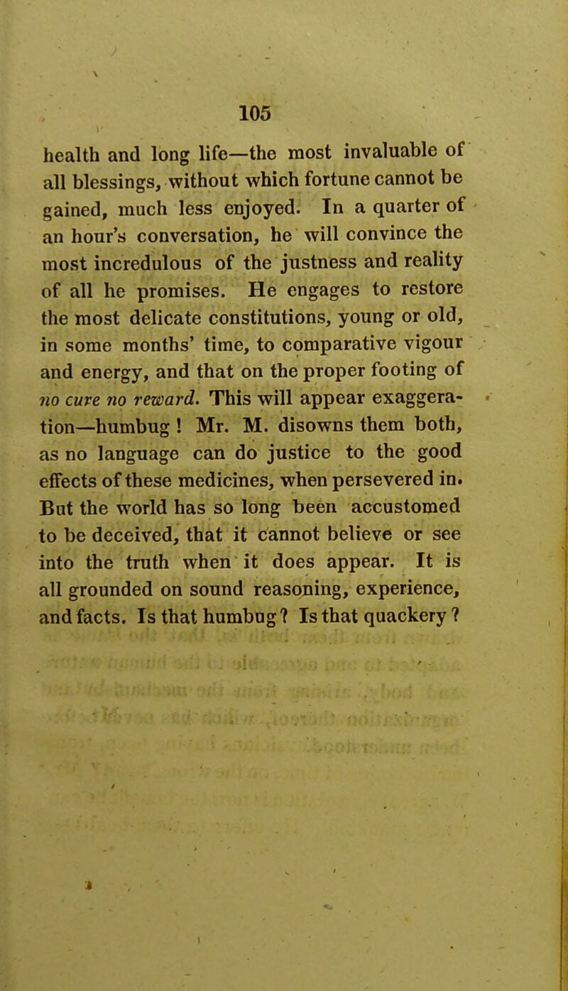 health and long life—the most invaluable of all blessings, without which fortune cannot be gained, much less enjoyed. In a quarter of an hour's conversation, he will convince the most incredulous of the justness and reality of all he promises. He engages to restore the most delicate constitutions, young or old, in some months' time, to comparative vigour and energy, and that on the proper footing of no cure 710 reward. This will appear exaggera- tion—humbug ! Mr. M. disowns them both, as no language can do justice to the good effects of these medicines, when persevered in. But the world has so long been accustomed to be deceived, that it cannot believe or see into the truth when it does appear. It is all grounded on sound reasoning, experience, and facts. Is that humbug? Is that quackery ?