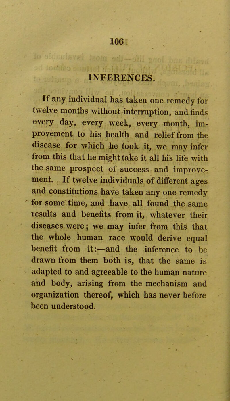 INFERENCES. If any individual has taken one remedy for twelve months without interruption, and finds every day, every week, every month, im- provement to his health and relief from the disease for which he took it, we may infer from this that he might take it all his life with the same prospect of success and improve- ment. If twelve individuals of different ages and constitutions have taken any one remedy ' for some time, and have all found the same results and benefits from it, whatever their diseases were; we may infer from this that the whole human race would derive equal benefit from it:—and the inference to be drawn from them both is, that the same is adapted to and agreeable to the human nature and body, arising from the mechanism and organization thereof, which has never before been understood.